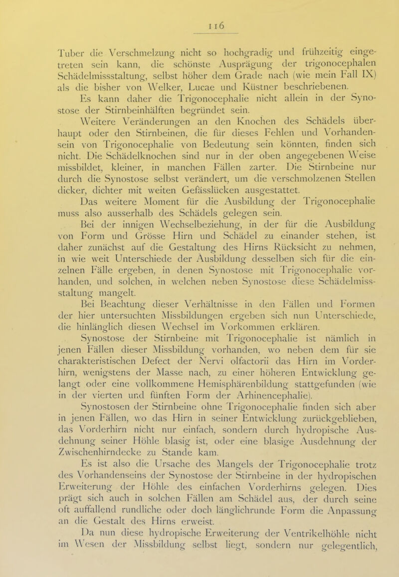 Tuber die Verschmelzung nicht so hochgradig und frühzeitig einge- treten sein kann, die schönste Ausprägung der trigonocephalen Schädelmissstaltung, selbst höher dem Grade nach (wie mein ball IX) als die bisher von Welker, Lucae und Klistner beschriebenen. Es kann daher die Trigonocephalie nicht allein in der Syno- stose der Stirnbeinhälften begründet sein. o Weitere Veränderungen an den Knochen des Schädels über- haupt oder den Stirnbeinen, die für dieses Fehlen und \ orhanden- sein von Trigonocephalie von Bedeutung sein könnten, finden sich nicht. Die Schädelknochen sind nur in der oben angegebenen Weise missbildet, kleiner, in manchen Fällen zarter. Die Stirnbeine nur durch die Synostose selbst verändert, um die verschmolzenen Stellen dicker, dichter mit weiten Gefässlücken ausgestattet. Das weitere Moment für die Ausbildung der Trigonocephalie muss also ausserhalb des Schädels gelegen sein. Bei der innigen Wechselbeziehung, in der für die Ausbildung von Form und Grösse Hirn und Schädel zu einander stehen, ist daher zunächst auf die Gestaltung des Hirns Rücksicht zu nehmen, in wie weit Unterschiede der Ausbildung desselben sich für die ein- zelnen Fälle ergeben, in denen Synostose mit Trigonocephalie vor- handen, und solchen, in welchen neben Synostose diese Schädelmiss- staltung mangelt. o o Bei Beachtung dieser Verhältnisse in den Fällen und Formen der hier untersuchten Missbildungen ergeben sich nun Unterschiede, o o die hinlänglich diesen Wechsel im Vorkommen erklären. Synostose der Stirnbeine mit Trigonocephalie ist nämlich in jenen Fällen dieser Missbildung vorhanden, wo neben dem für sie charakteristischen Defect der Nervi olfactorii das Hirn im Vorder- hirn, wenigstens der Masse nach, zu einer höheren Entwicklung ge- langt oder eine vollkommene Hemisphärenbildung stattgefunden (wie in der vierten und fünften Form der Arhinencephalie). Synostosen der Stirnbeine ohne Trigonocephalie finden sich aber in jenen Fällen, wo das Hirn in seiner Entwicklung zurückgeblieben, das Vorderhirn nicht nur einfach, sondern durch hydropische Aus- dehnung seiner Höhle blasig ist, oder eine blasige Ausdehnung der Zwischenhirndecke zu Stande kam. Fs ist also die Ursache des Mangels der Trigonocephalie trotz des Vorhandenseins der Synostose der Stirnbeine in der hydropischen Erweiterung der Höhle des einfachen Vorderhirns gelegen. Dies prägt sich auch in solchen Fällen am Schädel aus, der durch seine oft auffallend rundliche oder doch länglichrunde Form die Anpassung an die Gestalt des Hirns erweist. Da nun diese hydropische Erweiterung der Ventrikelhöhle nicht im Wesen der Missbildung selbst liegt, sondern nur gelegentlich,