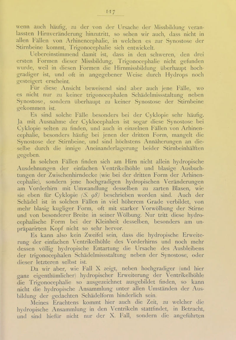 wenn auch häufig, zu der von der Ursache der Missbildung veran- lassteil 1 lirnveränderung hinzutritt, so sehen wir auch, dass nicht in allen hallen von Arhinencephalie, in welchen es zur Synostose der Stirnbeine kommt, Trigonocephalie sich entwickelt. Uebereinstimmend damit ist, dass in den schweren, den drei ersten Formen dieser Missbildung, Trigonocephalie nicht gefunden wurde, weil in diesen Formen die Hirnmissbildung überhaupt hoch- gradiger ist, und oft in angegebener Weise durch Hydrops noch gesteigert erscheint. Mir diese Ansicht beweisend sind aber auch jene Fälle, wo es nicht nur zu keiner trigonocephalen Schäclelmissstaltung neben Synostose, sondern überhaupt zu keiner Synostose der Stirnbeine gekommen ist. Es sind solche Fälle besonders bei der Cyklopie sehr häufig. Ja mit Ausnahme der Cyklocephalen ist sogar diese Synostose bei Cyklopie selten zu finden, und auch in einzelnen Fällen von Arhinen- cephalie, besonders häufig bei jenen der dritten Form, mangelt die Synostose der Stirnbeine, und sind höchstens Annäherungen an die- selbe durch die innige Aneinanderlagerung beider Stirnbeinhälften o O o gegeben. In solchen Fällen finden sich am Hirn nicht allein hydropische Ausdehnungen der einfachen Ventrikelhöhle und blasige Ausbuch- tungen der Zwischenhirndecke (wie bei der dritten Form der Arhinen- cephalie), sondern jene hochgradigen hydropischen Veränderungen am Vorderhirn mit Umwandlung desselben zu zarten Blasen, wie sie eben für Cyklopie (S. l)8) beschrieben worden sind. Auch der Schädel ist in solchen Fällen in viel höherem Grade verbildet, von mehr blasig kugliger Form, oft mit starker Vorwölbung der Stirne und von besonderer Breite in seiner Wölbung. Nur tritt diese hydro- cephalische Form bei der Kleinheit desselben, besonders am un- präparirten Kopf nicht so sehr hervor. Es kann also kein Zweifel sein, dass die hydropische Erweite- rung der einfachen Ventrikelhöhle des Vorderhirns und noch mehr o dessen völlig hydropische Entartung die Ursache des Ausbleibens der trigonocephalen Schädelmissstaltung neben der Synostose, oder dieser letzteren selbst ist. Da wir aber, wie Fall N zeigt, neben hochgradiger (und hier ganz eigenthümlicher) hydropischer Erweiterung der Ventrikelhöhle die Trigonocephalie so ausgezeichnet ausgebildet finden, so kann nicht die hydropische Ansammlung unter allen Umständen der Aus- bildung der gedachten Schädelform hinderlich sein. Meines Erachtens kommt hier auch die Zeit, zu welcher die hydropische Ansammlung in den Ventrikeln stattfindet, in Betracht, und sind hieflir nicht nur der X. Fall, sondern die angeführten