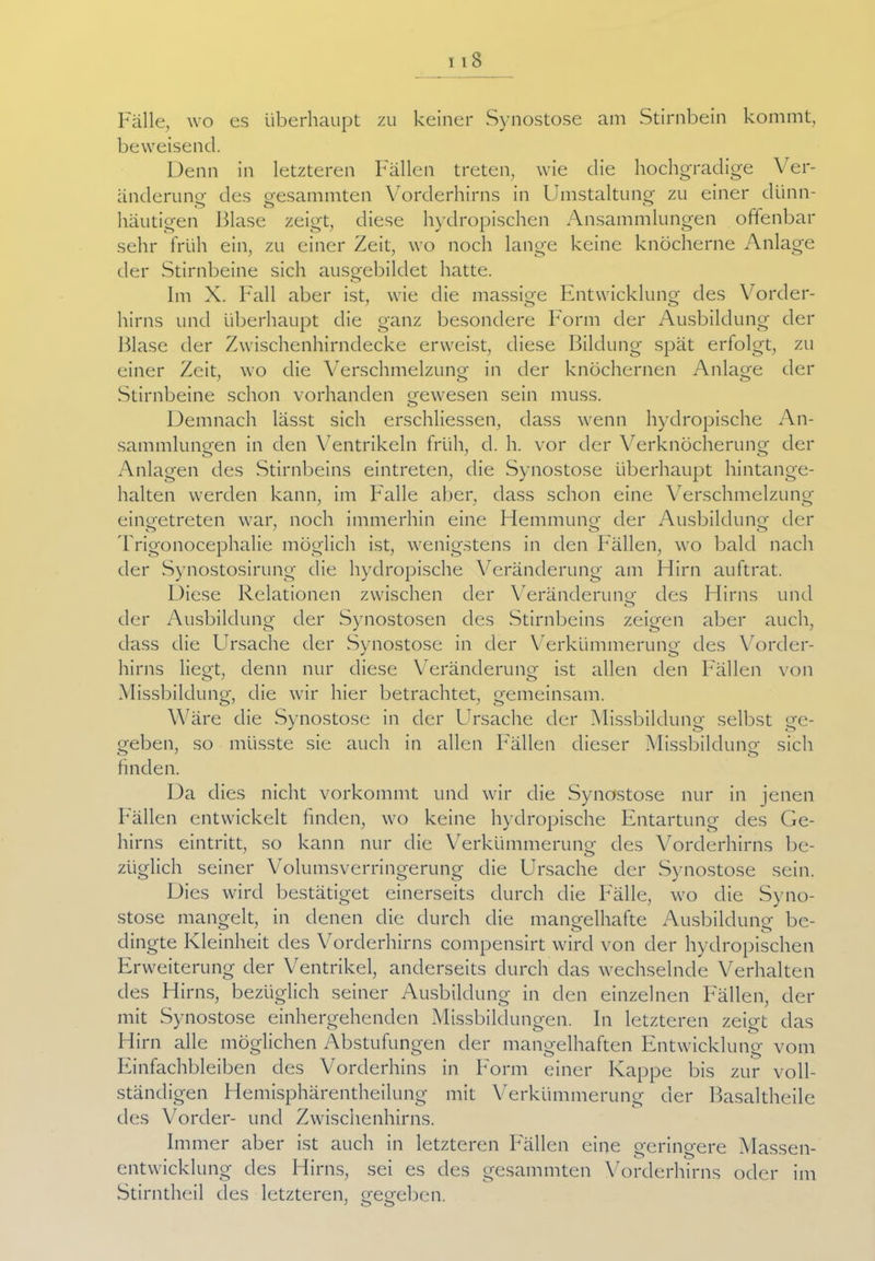 113 Fälle, wo es überhaupt zu keiner Synostose am Stirnbein kommt, beweisend. Denn in letzteren Fällen treten, wie die hochgradige Ver- änderung1 des gesammten Vorderhirns in Umstaltung zu einer dünn- häutigen Blase zeigt, diese hydropischen Ansammlungen offenbar sehr früh ein, zu einer Zeit, wo noch lange keine knöcherne Anlage der Stirnbeine sich ausgebildet hatte. Im X. Fall aber ist, wie die massige Entwicklung des Vorder- hirns und überhaupt die ganz besondere Form der Ausbildung der Blase der Zwischenhirndecke erweist, diese Bildung spät erfolgt, zu einer Zeit, wo die Verschmelzung in der knöchernen Anlage der Stirnbeine schon vorhanden gewesen sein muss. Demnach lässt sich erschlossen, dass wenn hydropische An- sammlungen in den Ventrikeln früh, d. h. vor der Verknöcherung der Anlagen des Stirnbeins eintreten, die Synostose überhaupt hintange- halten werden kann, im F'alle aber, dass schon eine Verschmelzung eingetreten war, noch immerhin eine Hemmung der Ausbildung der Trigonocephalie möglich ist, wenigstens in den Fällen, wo bald nach der Synostosirung die hydropische Veränderung am Hirn auftrat. Diese Relationen zwischen der Veränderung des Hirns und der Ausbildung der Synostosen des Stirnbeins zeigen aber auch, dass die Ursache der Synostose in der Verkümmerung des Vorder- hirns liegt, denn nur diese Veränderung ist allen den Fällen von Missbildung, die wir hier betrachtet, gemeinsam. Wäre die Synostose in der Ursache der Missbildung selbst ge- J o o geben, so müsste sie auch in allen Fällen dieser Missbildung sich finden. Da dies nicht vorkommt und wir die Synostose nur in jenen Fällen entwickelt finden, wo keine hydropische Entartung des Ge- hirns eintritt, so kann nur die Verkümmerung des Vorderhirns be- züglich seiner Volums Verringerung die Ursache der Synostose sein. Dies wird bestätiget einerseits durch die Fälle, wo die Syno- stose mangelt, in denen die durch die mangelhafte Ausbildung be- dingte Kleinheit des Vorderhirns compensirt wird von der hydropischen Erweiterung der Ventrikel, anderseits durch das wechselnde Verhalten des Hirns, bezüglich seiner Ausbildung in den einzelnen Fällen, der mit Synostose einhergehenden Missbildungen. In letzteren zeigt das Hirn alle möglichen Abstufungen der mangelhaften Entwicklung vom Einfachbleiben des Vorderhins in Form einer Kappe bis zur voll- ständigen Hemisphärentheilung mit Verkümmerung der Basaltheile des Vorder- und Zwischenhirns. Immer aber ist auch in letzteren Fällen eine geringere Massen- entwicklung des Hirns, sei es des gesammten Vorderhirns oder im Stirntheil des letzteren, gegeben.