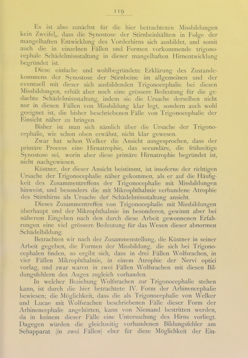 Es ist also zunächst für die hier betrachteten Missbildungen kein Zweitel,, dass die Synostose der Stirnbeinhälften in Folge der mangelhaften Entwicklung des \ orderhirns sich ausbildet, und somit auch die in einzelnen Fällen und Formen vorkommende trigono- cephale Schädelmissstaltung in dieser mangelhaften Hirnentwicklung begründet ist. Diese einfache und wohlbegründete Erklärung des Zustande- o o kommens der Synostose der Stirnbeine im allgemeinen und der eventuell mit dieser sich ausbildenden Trigonocephalie bei diesen Missbildungen, erhält aber noch eine grössere Bedeutung für die ge- dachte Schädelmissstaltung, indem sie die Ursache derselben nicht nur in diesen Fällen von Missbildung klar legt, sondern auch wohl geeignet ist, die bisher beschriebenen Fälle von Trigonocephalie der C Einsicht näher zu bringen. Bisher ist man sich nämlich über die Ursache der Trigono- cephalie, wie schon oben erwähnt, nicht klar gewesen. Zwar hat schon Welker die Ansicht ausgesprochen, dass der primäre Process eine Hirnatrophie, das secundäre, die frühzeitige Synostose sei, worin aber diese primäre Hirnatrophie begründet ist, nicht nachgewiesen. Küstner, der dieser Ansicht beistimmt, ist insoferne der richtigen Ursache der Trigonocephalie näher gekommen, als er auf die Häufig- keit des Zusammentreffens der Trigonocephalie mit Missbildungen hinweist, und besonders die mit Mikrophthalmie verbundene Atrophie des Stirnhirns als Ursache der Schädelmissstaltung ansieht. Dieses Zusammentreffen von Trigonocephalie mit Missbildungen überhaupt und der Mikrophthalmie im besonderen, gewinnt aber bei näherem Eingehen nach den durch diese Arbeit gewonnenen Erfah- rungen eine viel grössere Bedeutung für das Wesen dieser abnormen ö O O Schädelbildung. Betrachten wir nach der Zusammenstellung, die Küstner in seiner Arbeit gegeben, die Formen der Missbildung, die sich bei Trigono- cephalen finden, so ergibt sich, dass in drei Fällen Wolfsrachen, in vier Fällen Mikrophthalmie, in einem Atrophie der Nervi optici vorlag, und zwar waren in zwei Fallen Wolfsrachen mit diesen Bil- dungsfehlern des Auges zugleich vorhanden. In welcher Beziehung Wolfsrachen zur Trigonocephalie stehen kann, ist durch die hier betrachtete IV7. Form der Arhinencephalie bewiesen; die Möglichkeit, dass die als Trigonocephalie von Welker und Lucae mit Wolfsrachen beschriebenen Fälle dieser Form der Arhinencephalie angehörten, kann von Niemand bestritten werden, da in keinem dieser Fälle eine Untersuchung des Hirns vorliegt. Dagegen würden die gleichzeitig vorhandenen Bildungsfehler am o o o *-> o Sehapparat (in zwei Fällen) eher für diese Möglichkeit der Ein-