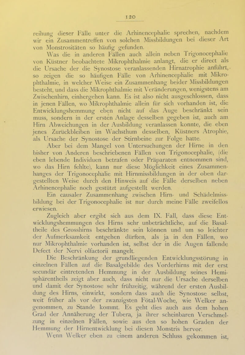 reihung dieser Fälle unter die Arhinencephalie sprechen, nachdem wir ein Zusammentreffen von solchen Missbildungen bei dieser Art von Monstrositäten so häufig gefunden. Was die in anderen Fällen auch allein neben 1 rigonocephalie von Küstner beobachtete Mikrophthalmie anlangt, die er direct als die Ursache der die Synostose veranlassenden Hirnatrophie anführt, - so zeigen die so häufigen Fälle von Arhinencephalie mit Mikro- phthalmie, in welcher Weise ein Zusammenhang beider Missbildungen besteht, und dass die Mikrophthalmie mit Veränderungen, wenigstens am Zwischenhirn, einhergehen kann. Es ist also nicht ausgeschlossen, dass in jenen Fällen, wo Mikrophthalmie allein für sich vorhanden ist, die Entwicklungshemmung eben nicht auf das Auge beschränkt sein muss, sondern in der ersten Anlage desselben gegeben ist, auch am Hirn Abweichungen in der Ausbildung veranlassen konnte, die eben jenes Zurückbleiben im Wachsthum desselben, Küstners Atrophie, als Ursache der Synostose der Stirnbeine zur Folge hatte. Aber bei dem Mangel von Untersuchungen der Hirne in den bisher von Anderen beschriebenen Fällen von Trigonocephalie, (die eben lebende Individuen betrafen oder Präparaten entnommen sind, wo das Hirn fehlte), kann nur diese Möglichkeit eines Zusammen- hanges der Trigonocephalie mit Hirnmissbildungen in der oben dar- gestellten Weise durch den Hinweis auf die Fälle derselben neben Arhinencephalie noch gestützt aufgestellt werden. Ein causaler Zusammenhang zwischen Hirn- und Schädelmiss- o bildung bei der Trigonocephalie ist nur durch meine Fälle zweifellos erwiesen. Zugleich aber ergibt sich aus dem IX. Fall, dass diese Ent- wicklungshemmungen des Hirns sehr unbeträchtliche, auf die Basal- theile des Grosshirns beschränkte sein können und um so leichter der Aufmerksamkeit entgehen dürften, als ja in den Fällen, wo nur Mikrophthalmie vorhanden ist, selbst der in die Augen fallende Detect der Nervi olfactorii mangelt. O Die Beschränkung der grundliegenden Entwicklungsstörung in einzelnen Fällen auf die Basalgebilde des Vorderhirns mit der erst secundär eintretenden Hemmung in der Ausbildung seines Hemi- sphärentheils zeigt aber auch, dass nicht nur die Ursache derselben und damit der Synostose sehr frühzeitig, während der ersten Ausbil- dung des Hirns, einwirkt, sondern dass auch die Synostose selbst, weit' früher als vor der zwanzigsten Fötal-Woche, wie Welker an- genommen, zu Stande kommt. Es geht dies auch aus dem hohen Grad der Annäherung der Tubera, ja ihrer scheinbaren Verschmel- zung in einzelnen Fällen, sowie aus den so hohen Graden der Hemmung der Hirnentwicklung bei diesen Monstris hervor. Wenn W elker eben zu einem anderen Schluss gekommen ist,