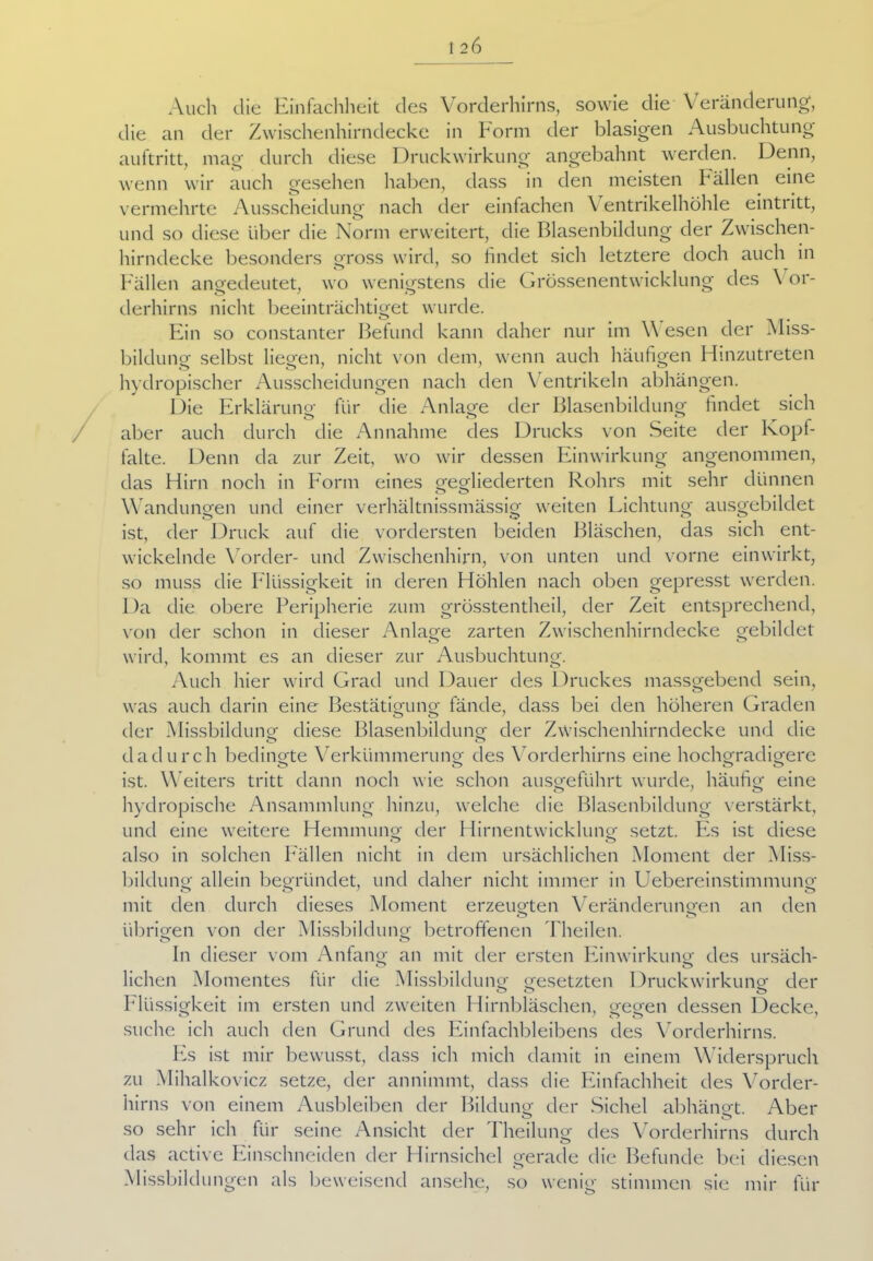 Auch die Einfachheit des Vorderhirns, sowie die Veränderung, die an der Zwischenhirndecke in Form der blasigen Ausbuchtung auftritt, mag durch diese Druckwirkung angebahnt werden. Denn, wenn wir auch gesehen haben, dass in den meisten Fällen eine vermehrte Ausscheidung nach der einfachen Ventrikelhöhle eintritt, und so diese über die Norm erweitert, die Blasenbildung der Zwischen- hirndecke besonders gross wird, so findet sich letztere doch auch in Fällen angedeutet, wo wenigstens die Grössenentwicklung des \ or- derhirns nicht beeinträchtiget wurde. Ein so constanter Befund kann daher nur im \\ esen der Miss- bildung selbst liegen, nicht von dem, wenn auch häufigen Hinzutreten hydropischer Ausscheidungen nach den Ventrikeln abhängen. Die Erklärung für die Anlage der Blasenbildung findet sich aber auch durch die Annahme des Drucks von Seite der Kopf- falte. Denn da zur Zeit, wo wir dessen Einwirkung angenommen, das Hirn noch in Form eines gegliederten Rohrs mit sehr dünnen O O .11 Wandungen und einer verhältnissmässig weiten Lichtung ausgebildet ist, der Druck auf die vordersten beiden Bläschen, das sich ent- wickelnde Vorder- und Zwischenhirn, von unten und vorne einwirkt, so muss die Flüssigkeit in deren Höhlen nach oben gepresst werden. Da die obere Peripherie zum grösstentheil, der Zeit entsprechend, von der schon in dieser Anlage zarten Zwischenhirndecke gebildet wird, kommt es an dieser zur Ausbuchtung. Auch hier wird Grad und Dauer des 1 )ruckes massgebend sein, was auch darin eine Bestätigung fände, dass bei den höheren Graden der Missbildung diese Blasenbildung der Zwischenhirndecke und die O o dadurch bedingte Verkümmerung des Vorderhirns eine hochgradigere O o o O ist. Weiters tritt dann noch wie schon ausgeführt wurde, häufig eine hydropische Ansammlung hinzu, welche die Blasenbildung verstärkt, und eine weitere Hemmung der Hirnentwicklung setzt. Es ist diese also in solchen Fällen nicht in dem ursächlichen Moment der Miss- bildung allein begründet, und daher nicht immer in Uebereinstimmung mit den durch dieses Moment erzeugten Veränderungen an den O o übrigen von der Missbildung betroffenen Theilen. o o In dieser vom Anfang an mit der ersten Einwirkung des ursäch- o O liehen Momentes für die Missbildung gesetzten Druckwirkung der o o o Flüssigkeit im ersten und zweiten Hirnbläschen, gegen dessen Decke, suche ich auch den Grund des Einfachbleibens des Vorderhirns. PN ist mir bewusst, dass ich mich damit in einem Widerspruch zu Mihalkovicz setze, der annimmt, dass die Einfachheit des Vorder- hirns von einem Ausbleiben der Bildung der Sichel abhängt. Aber o o so sehr ich für seine Ansicht der Theilung des Vorderhirns durch das active Einschneiden der Hirnsichel gerade die Befunde bei diesen Missbildungen als beweisend ansehe, so wenig stimmen sie mir für