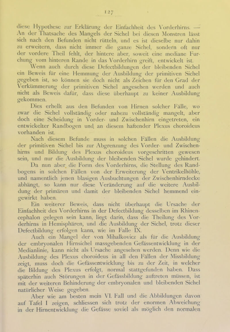 diese Hypothese zur Erklärung der Einfachheit des Yorderhirns. An der 1 hatsache des Mangels der Sichel hei diesen Monstren lässt sich nach den Befunden nicht rütteln, und es ist dieselbe nur dahin zu erweitern, dass nicht immer die ganze Sichel, sondern oft nur der vordere l heil fehlt, der hintere aber, soweit eine mediane Fur- chung vom hinteren Rande in das Vorderhirn greift, entwickelt ist. Wenn auch durch diese Defectbildungen der bleibenden .Sichel ein Beweis für eine Hemmung der Ausbildung der primitiven Sichel gegeben ist, so können sie doch nicht als Zeichen für den Grad der \ erktimmerung der primitiven Sichel angesehen werden und auch nicht als Beweis dafür, dass diese überhaupt zu keiner Ausbildung gekommen. Dies erhellt aus den Befunden von Hirnen solcher Fälle, wo zwar die Sichel vollständig1 oder nahezu vollständig mangelt, aber doch eine Scheidung in Vorder- und Zwischenhirn eingetreten, ein entwickelter Randbogen und an diesem haftender Plexus choroideus vorhanden ist. Nach diesem Belunde muss in solchen Fällen die Ausbildung der primitiven Sichel bis zur Abgrenzung des Vorder- und Zwischen- hirns und Bildung des Plexus choroideus vorgeschritten gewesen sein, und nur die Ausbildung der bleibenden Sichel wurde gehindert. Da nun aber die Form des Vorderhirns, die Stellung des Rand- bogens in solchen Pallen von der Erweiterung der Ventrikelhöhle, und namentlich jenen blasigen Ausbuchtungen der Zwischenhirndecke abhängt, so kann nur diese Veränderung auf die weitere Ausbil- dung der primären und damit der bleibenden Sichel hemmend ein- gewirkt haben. Ein weiterer Beweis, dass nicht überhaupt die Ursache der Einfachheit des Vorderhirns in der Defectbildung desselben im Rhinen- cephalon gelegen sein kann, liegt darin, dass die Theilung des Vor- derhirns in Hemisphären, und die Ausbildung der Sichel, trotz dieser Defectbildung erfolgen kann, wie im Palle IX. Auch ein Mangel der von Mihalkovicz als für die Ausbildung o o der embryonalen Hirnsichel massgebenden Gefässentwicklung in der Medianlinie, kann nicht als Ursache angesehen werden. Denn wie die Ausbildung des Plexus choroideus in all den Pallen der Missbildung zeigt, muss doch die Gefässentwicklung bis zu der Zeit, in welcher die Bildung des Plexus erfolgt, normal stattgefunden haben. Dass späterhin auch Störungen in der Gefässbildung auftreten müssen, ist mit der weiteren Behinderung der embryonalen und bleibenden Sichel natürlicher Weise gegeben. Aber wie am besten mein VI. Fall und die Abbildungen davon auf Tafel I zeigen, schliessen sich trotz der enormen Abweichung in der Hirnentwicklung die Gefässe soviel als möglich den normalen