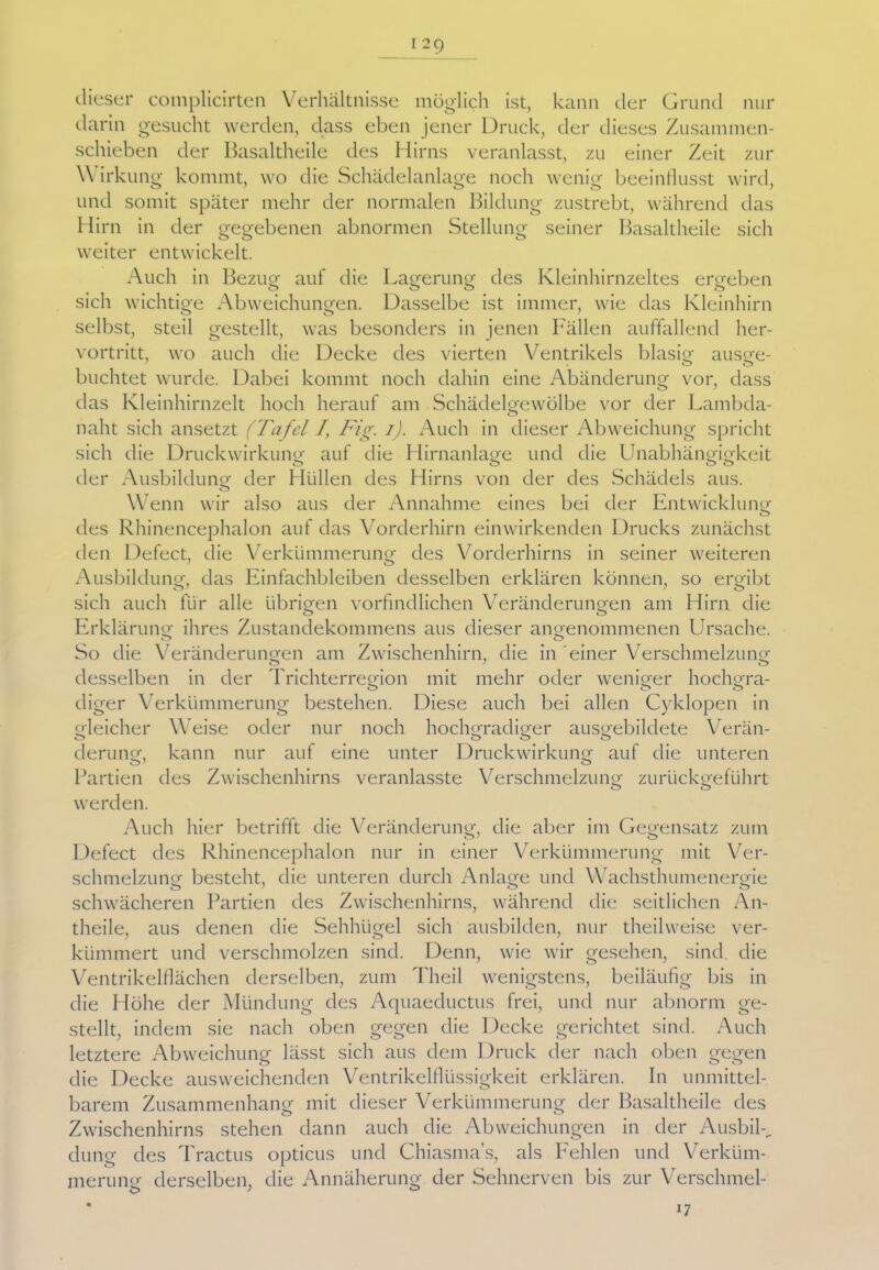dieser complicirten Verhältnisse möglich ist, kann der Grund nur darin gesucht werden, dass eben jener Druck, der dieses Zusammen- schieben der Basaltheile des Hirns veranlasst, zu einer Zeit zur Wirkung kommt, wo die Schädelanlage noch wenig beeinflusst wird, und somit später mehr der normalen Bildung zustrebt, während das Hirn in der gegebenen abnormen Stellung seiner Basaltheile sich weiter entwickelt. Auch in Bezug auf die Lagerung: des Kleinhirnzeltes ergeben sich wichtige Abweichungen. Dasselbe ist immer, wie das Kleinhirn selbst, steil gestellt, was besonders in jenen Fällen auffallend her- vortritt, wo auch die Decke des vierten Ventrikels blasig ausge- buchtet wurde. Dabei kommt noch dahin eine Abänderung vor, dass das Kleinhirnzelt hoch herauf am Schädelgewölbe vor der Lambda- naht sich ansetzt (Tafel I, Fig. i). Auch in dieser Abweichung spricht sich die Druckwirkung auf die Hirnanlage und die Unabhängigkeit der Ausbildung der Hüllen des Hirns von der des Schädels aus. o Wenn wir also aus der Annahme eines bei der Entwicklung o des Rhinencephalon auf das Vorderhirn einwirkenden Drucks zunächst den Defect, die Verkümmerung des Vorderhirns in seiner weiteren Ausbildung, das Einfachbleiben desselben erklären können, so ergibt sich auch für alle übrigen vorbildlichen Veränderungen am Hirn die o o Erklärung ihres Zustandekommens aus dieser angenommenen Ursache. So die Veränderungen am Zwischenhirn, die in einer Verschmelzung desselben in der Trichterregion mit mehr oder weniger hochgra- diger Verkümmerung bestehen. Diese auch bei allen Cyklopen in gleicher Weise oder nur noch hochgradiger ausgebildete Verän- derung, kann nur auf eine unter Druckwirkung auf die unteren Partien des Zwischenhirns veranlasste Verschmelzung zurückgeführt o o werden. Auch hier betrifft die Veränderung, die aber im Gegensatz zum Defect des Rhinencephalon nur in einer Verkümmerung mit Ver- schmelzung besteht, die unteren durch Anlage und Wachsthumenergie schwächeren Partien des Zwischenhirns, während die seitlichen Än- theile, aus denen die Sehhügel sich ausbilden, nur theilweise ver- kümmert und verschmolzen sind. Denn, wie wir gesehen, sind die Ventrikelflächen derselben, zum Theil wenigstens, beiläufig bis in die Höhe der Mündung des Aquaeductus frei, und nur abnorm ge- stellt, indem sie nach oben gegen die Decke gerichtet sind. Auch letztere Abweichung lässt sich aus dem Druck der nach oben gegen die Decke ausweichenden Ventrikelflüssigkeit erklären. In unmittel- barem Zusammenhang mit dieser Verkümmerung der Basaltheile des Zwischenhirns stehen dann auch die Abweichungen in der Ausbih. düng des Tractus opticus und Chiasma’s, als Fehlen und Verküm- merung derselben, die Annäherung der Sehnerven bis zur Verschmel-
