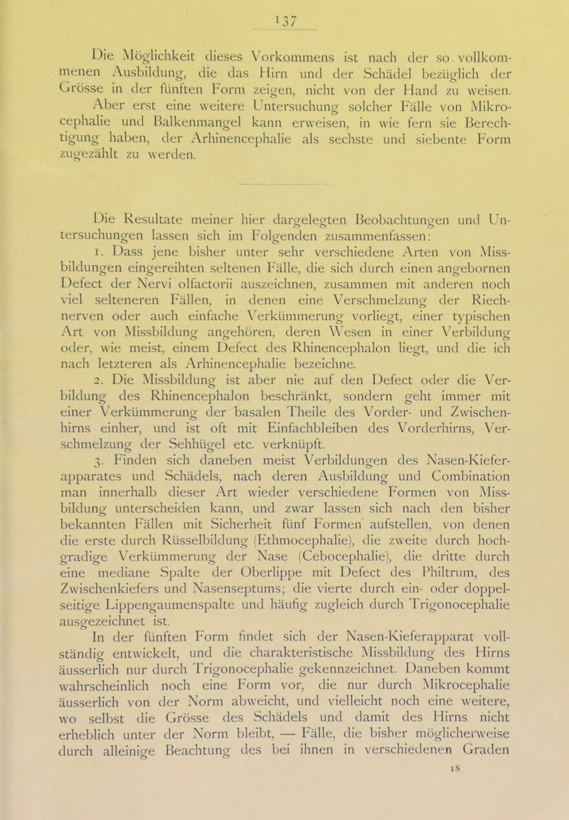 Die Möglichkeit dieses Vorkommens ist nach der so vollkom- menen Ausbildung, die das Hirn und der Schädel bezüglich der Grösse in der fünften Form zeigen, nicht von der Hand zu weisen. Aber erst eine weitere L ntersuchung solcher Fälle von Mikro- cephalie und Balkenmangel kann erweisen, in wie fern sie Berech- tigung haben, der Arhinencephalie als sechste und siebente Form zugezählt zu werden. Die Resultate meiner hier dargelegten Beobachtungen und Un- tersuchungen lassen sich im Folgenden zusammenfassen: 1. Dass jene bisher unter sehr verschiedene Arten von Miss- bildungen eingereihten seltenen Fälle, die sich durch einen angebornen Defect der Nervi olfactorii auszeichnen, zusammen mit anderen noch viel selteneren Fällen, in denen eine Verschmelzung der Riech- nerven oder auch einfache Verkümmerung vorliegt, einer typischen Art von Missbildung angehören, deren Wesen in einer Verbildung oder, wie meist, einem Defect des Rhinencephalon liegt, und die ich nach letzteren als Arhinencephalie bezeichne. 2. Die Missbildung ist aber nie auf den Defect oder die Ver- bildung des Rhinencephalon beschränkt, sondern geht immer mit einer Verkümmerung der basalen Theile des Vorder- und Zwischen- hirns einher, und ist oft mit Einfachbleiben des Vorderhirns, Ver- schmelzung der Sehhügel etc. verknüpft. 3. Finden sich daneben meist Verbildungen des Nasen-Kiefer- apparates und Schädels, nach deren Ausbildung und Combination man innerhalb dieser Art wieder verschiedene Formen von Miss- bildung unterscheiden kann, und zwar lassen sich nach den bisher bekannten Fällen mit Sicherheit fünf Formen aufstellen, von denen die erste durch Rüsselbildung (Ethmocephalie), die zweite durch hoch- gradige Verkümmerung der Nase (Cebocephalie), die dritte durch eine mediane Spalte der Oberlippe mit Defect des Philtrum, des Zwischenkiefers und Nasenseptums; die vierte durch ein- oder doppel- seitige Lippengaumenspalte und häufig zugleich durch Trigonocephalie ausgezeichnet ist. o In der fünften Form findet sich der Nasen-Kieferapparat voll- ständig entwickelt, und die charakteristische Missbildung des Hirns äusserlich nur durch Trigonocephalie gekennzeichnet. Daneben kommt wahrscheinlich noch eine Form vor, die nur durch Mikrocephalie äusserlich von der Norm abweicht, und vielleicht noch eine weitere, wo selbst die Grösse des Schädels und damit des Hirns nicht erheblich unter der Norm bleibt, — Fälle, die bisher möglicherweise durch alleinige Beachtung des bei ihnen in verschiedenen Graden 18