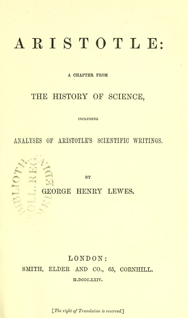 A CHAPTER FROM THE HISTORY OF SCIENCE, INCLUDING ANALYSES OP AEISTOTLE'S SCIENTIFIC WEITINGS. BY 2 ,J GEORGE HENRY LEWES. LONDON: SMITH, ELDER AND CO., 65, CORNHILL. M.DCCC.LXIV. \_The right of Translation is reserved.']