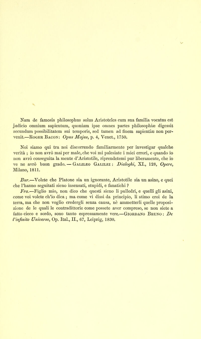 Nam de famosis philosophus solus Aristoteles cum sua familia vocatus est jadicio omnium sapientum, quoniam ipse oniiies partes philosophias digessit secundum possibilitatem sui temporis, sed tamen ad finem sapientias non per- venit.—RoGEK Bacon: Opus Majus, p. 4, Venet., 1750. Noi siamo qui tra noi discorrendo familiarmente per investigar qualche verita ; io non avrd mai per male, che voi mi palesiate i miei errori, e quando io non avrd conseguita la mente d'Aristotile, riprendetemi pur liberamente, che io ve ne avrd buon grado. — Galileo Galilei : Dialoghi, XI., 128, Opere, Milano, 1811. Bur.—Volete che Platone sia un ignorante, Aristotile sia un asino, e quel che rhanno seguitati sieno insensati, stupidi, e fanatichi ? Fra.—Figlio mio, non dico che questi sieno li puUedri, e quelli gli asini, come voi volete cli'io dica ; ma come vi dissi da principio, li stimo eroi de la terra, ma che non voglio credergli senza causa, ne ammetterli quelle proposi- zione de le quali le contradittorie come possete aver compreso, se non siete a fatto cieco e sordo, sono tanto espressamente vere.—Giokdano Beuno : De I'infinito Universo, Op. Ital., II., 67, Leipzig, 1830.