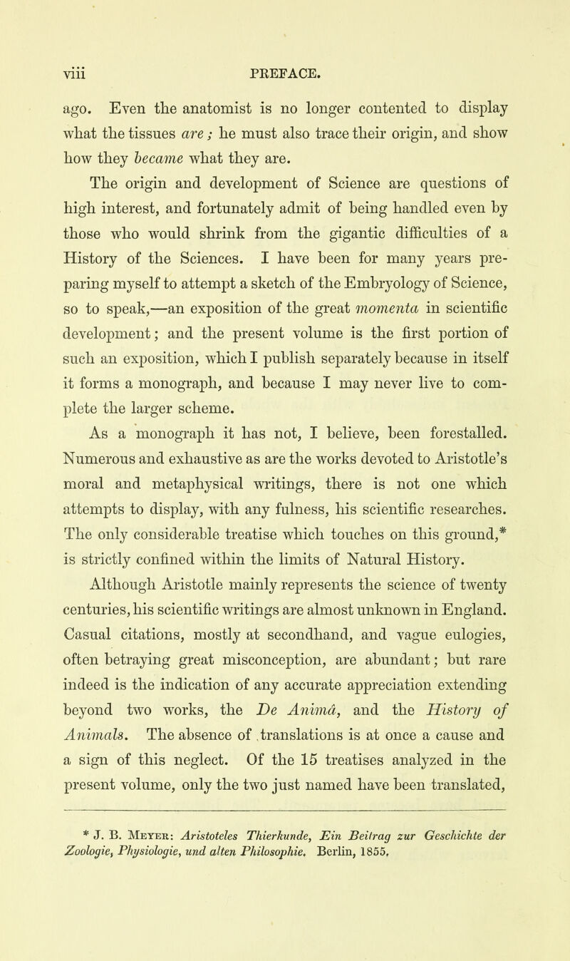 ago. Even the anatomist is no longer contented to display what the tissues are; he must also trace their origin, and show how they became what they are. The origin and development of Science are questions of high interest, and fortunately admit of being handled even by those who would shrink from the gigantic difficulties of a History of the Sciences. I have been for many years pre- paring myself to attempt a sketch of the Embryology of Science, so to speak,—an exposition of the great momenta in scientific development; and the present volume is the first portion of such an exposition, which I publish separately because in itself it forms a monograph, and because I may never live to com- plete the larger scheme. As a monograph it has not, I believe, been forestalled. Numerous and exhaustive as are the works devoted to Aristotle's moral and metaphysical v^ritings, there is not one which attempts to display, with any fulness, his scientific researches. The only considerable treatise which touches on this ground,* is strictly confined within the limits of Natural History. Although Aristotle mainly represents the science of twenty centuries, his scientific writings are almost unknown in England. Casual citations, mostly at secondhand, and vague eulogies, often betraying great misconception, are abundant; but rare indeed is the indication of any accurate appreciation extending beyond two works, the De Animd, and the History of Animals. The absence of translations is at once a cause and a sign of this neglect. Of the 15 treatises analyzed in the present volume, only the two just named have been translated. * J. B. Meyer: Aristoteles Thierkunde, Ein Beifrag zur Geschichte der Zoologie, Physiologic^ und alien Philosophie. Berlin, 1855,