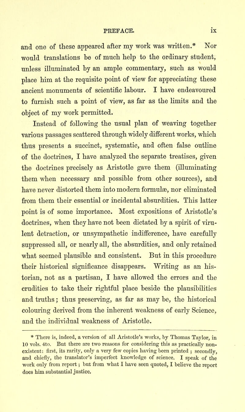 and one of these appeared after my work was written.* Nor would translations be of much help to the ordinary student, unless illuminated by an ample commentary, such as would place him at the requisite point of view for appreciating these ancient monuments of scientific labour. I have endeavoured to furnish such a point of view, as far as the limits and the object of my work permitted. Instead of following the usual plan of weaving together various passages scattered through widely different works, which thus presents a succinct, systematic, and often false outline of the doctrines, I have analyzed the separate treatises, given the doctrines precisely as Aristotle gave them (illuminating them when necessary and possible from other sources), and have never distorted them into modern formulae, nor eliminated from them their essential or incidental absurdities. This latter point is of some importance. Most expositions of Aristotle's doctrines, when they have not been dictated by a spirit of viru- lent detraction, or unsympathetic indifference, have carefully suppressed all, or nearly all, the absurdities, and only retained what seemed plausible and consistent. But in this procedure their historical significance disappears. Writing as an his- torian, not as a partisan, I have allowed the errors and the crudities to take their rightful place beside the plausibilities and truths; thus preserving, as far as may be, the historical colouring derived from the inherent weakness of early Science, and the individual weakness of Aristotle. * There is, indeed, a version of all Aristotle's works, by Thomas Taylor, in 10 vols, 4to. But there are two reasons for considering this as practically non- existent: first, its rarity, only a very few copies having been printed ; secondly, and chiefly, the translator's imperfect knowledge of science. I speak of the work only from report; but from what I have seen quoted, I believe the report does him substantial justice.