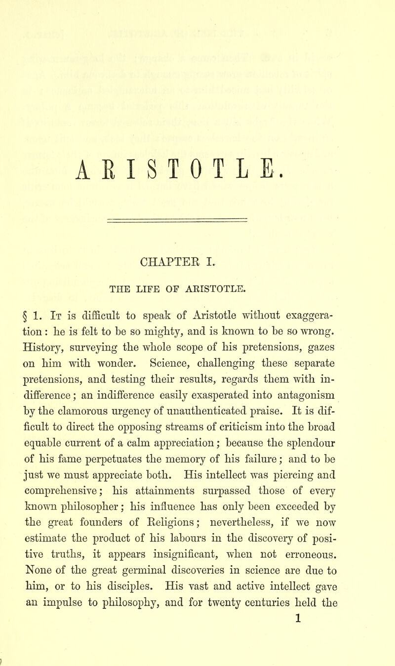 CHAPTEK I. THE LIFE OF ARISTOTLE. § 1. It is difficult to speak of Aristotle without exaggera- tion : he is felt to be so mighty, and is known to be so wrong. History, surveying the whole scope of his pretensions, gazes on him with wonder. Science, challenging these separate pretensions, and testing their results, regards them with in- difference ; an indifference easily exasperated into antagonism by the clamorous urgency of unauthenticated praise. It is dif- ficult to direct the opposing streams of criticism into the broad equable current of a calm appreciation; because the splendour of his fame perpetuates the memory of his failure; and to be just we must appreciate both. His intellect was piercing and comprehensive; his attainments surpassed those of every known philosopher; his influence has only been exceeded by the great founders of Eeligions; nevertheless, if we now estimate the product of his labours in the discovery of posi- tive truths, it appears insignificant, when not erroneous. None of the great germinal discoveries in science are due to him, or to his disciples. His vast and active intellect gave an impulse to philosophy, and for twenty centuries held the 1