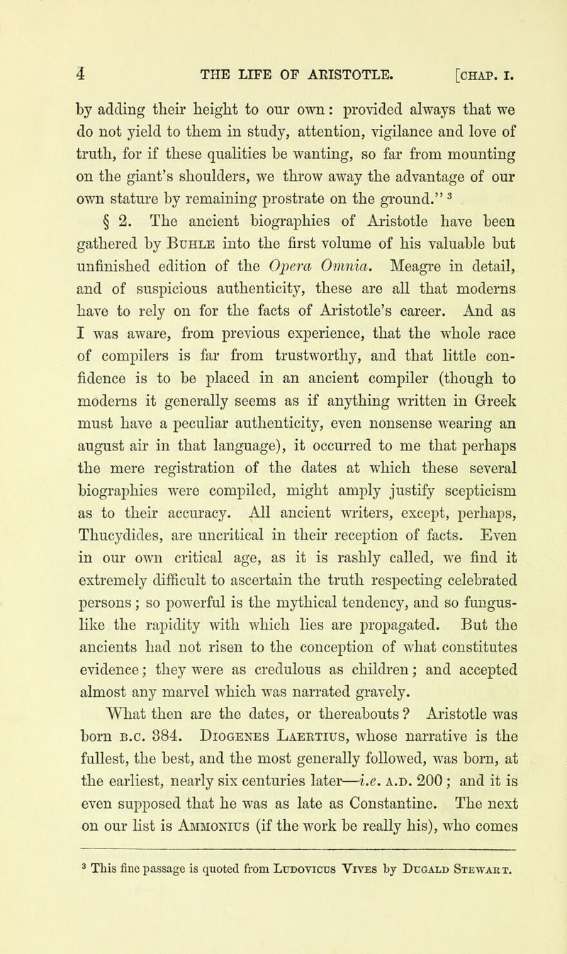by adding their lieigM to our own: provided always that we do not yield to them in study, attention, vigilance and love of truth, for if these qualities be wanting, so far from mounting on the giant's shoulders, we throw away the advantage of our own stature by remaining prostrate on the ground. ^ § 2. The ancient biographies of Aristotle have been gathered by Buhle into the first volume of his valuable but unfinished edition of the Opera Omnia, Meagre in detail, and of suspicious authenticity, these are all that moderns have to rely on for the facts of Aristotle's career. And as I was aware, from previous experience, that the whole race of compilers is far from trustworthy, and that little con- fidence is to be placed in an ancient compiler (though to moderns it generally seems as if anything written in Greek must have a peculiar authenticity, even nonsense wearing an august air in that language), it occurred to me that perhaps the mere registration of the dates at which these several biographies were compiled, might amply justify scepticism as to their accuracy. All ancient writers, except, perhaps, Thucydides, are uncritical in their reception of facts. Even in our own critical age, as it is rashly called, we find it extremely difficult to ascertain the truth respecting celebrated persons; so powerful is the mythical tendency, and so fungus- like the rapidity with which lies are propagated. But the ancients had not risen to the conception of what constitutes evidence; they were as credulous as children; and accepted almost any marvel which was narrated gravely. What then are the dates, or thereabouts ? Aristotle was born B.C. 384. Diogenes Laeetius, whose narrative is the fullest, the best, and the most generally followed, was born, at the earliest, nearly six centuries later—i.e. a.d. 200; and it is even supposed that he was as late as Constantino. The next on our list is Ammonius (if the work be really his), who comes