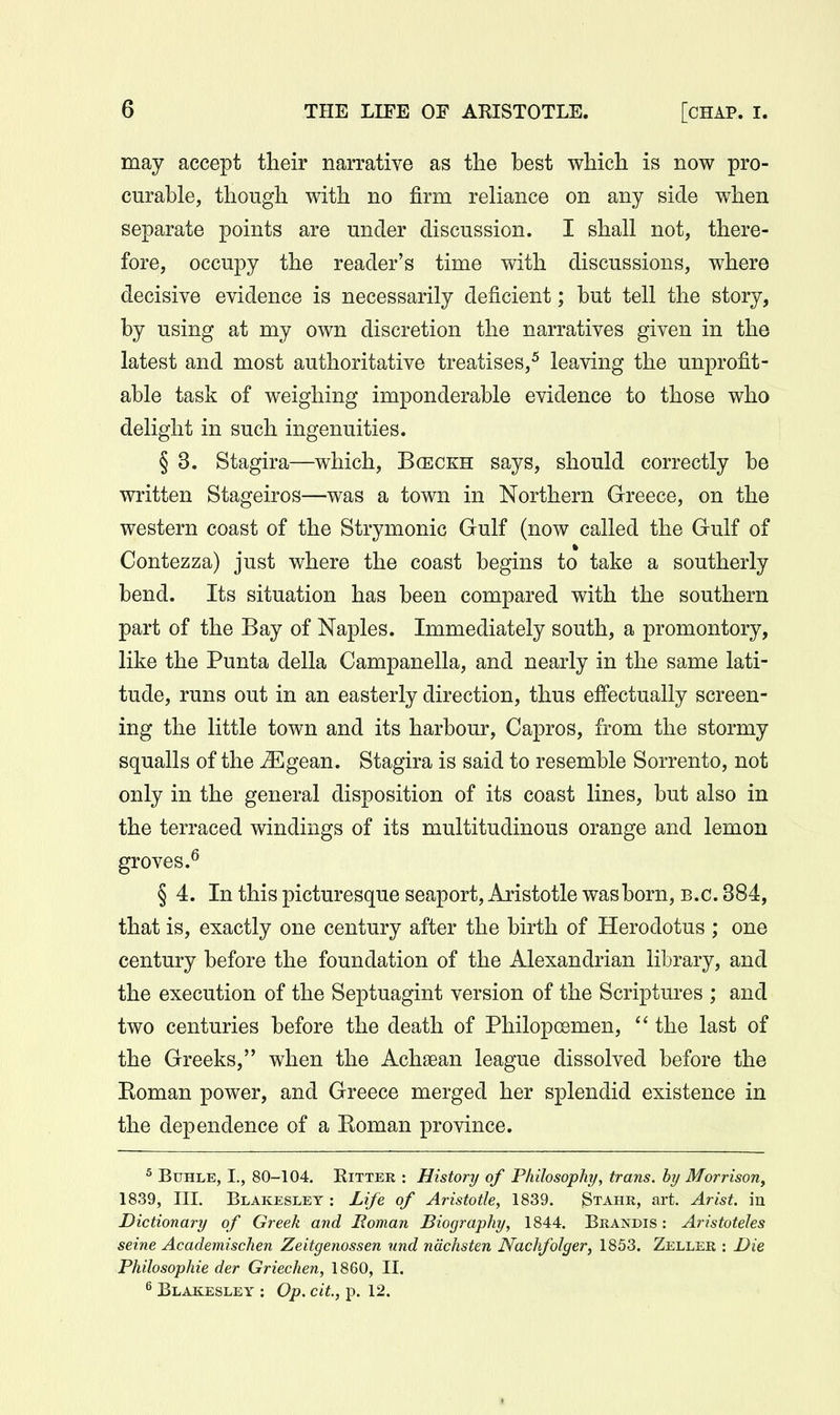 may accept their narrative as the best which is now pro- curable, though with no firm reliance on any side when separate points are under discussion. I shall not, there- fore, occupy the reader's time with discussions, where decisive evidence is necessarily deficient; but tell the story, by using at my own discretion the narratives given in the latest and most authoritative treatises,^ leaving the unprofit- able task of weighing imponderable evidence to those who delight in such ingenuities. § 3. Stagira—which, Bceckh says, should correctly be written Stageiros—was a town in Northern Greece, on the western coast of the Strymonic Gulf (now called the Gulf of Contezza) just where the coast begins to take a southerly bend. Its situation has been compared with the southern part of the Bay of Naples. Immediately south, a promontory, like the Punta della Campanella, and nearly in the same lati- tude, runs out in an easterly direction, thus effectually screen- ing the little town and its harbour, Capros, from the stormy squalls of the ^gean. Stagira is said to resemble Sorrento, not only in the general disposition of its coast lines, but also in the terraced windings of its multitudinous orange and lemon groves.^ § 4. In this picturesque seaport, Aristotle was born, B.C. 384, that is, exactly one century after the birth of Herodotus ; one century before the foundation of the Alexandrian library, and the execution of the Septuagint version of the Scriptures ; and two centuries before the death of Philopoemen,  the last of the Greeks, when the Achaean league dissolved before the Roman power, and Greece merged her splendid existence in the dependence of a Roman province. ^ BuHLE, I., 80-104. RiTTER : History of Philosophy, trans, by Morrison, 1839, III. Blakeslet : Life of Aristotle, 1839. Stahr, art. Arist. in Dictionary of Greek and Roman Biography, 1844. Brandis : Aristoteles seine Academischen Zeitgenossen nnd nachsten Nachfolger, 1853. Zeller : Die Philosophie der Griechen, 1860, II. ^ Blakesley : Op. cit, p. 12.