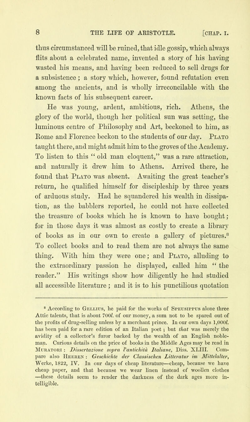 thus circumstanced will be ruined, that idle gossip, which always flits about a celebrated name, invented a story of his having wasted his means, and having been reduced to sell drugs for a subsistence; a story which, however, found refutation even among the ancients, and is wholly irreconcilable with the known facts of his subsequent career. He was young, ardent, ambitious, rich. Athens, the glory of the world, though her political sun was setting, the luminous centre of Philosophy and Art, beckoned to him, as Rome and Florence beckon to the students of our day. Plato taught there, and might admit him to the groves of the Academy. To listen to this  old man eloquent, was a rare attraction, and naturally it drew him to Athens. Arrived there, he found that Plato was absent. Awaiting the great teacher's return, he qualified himself for discipleship by three years of arduous study. Had he squandered his wealth in dissipa- tion, as the babblers reported, he could not have collected the treasure of books which he is Imown to have bought; for in those days it was almost as costly to create a library of books as in our own to create a gallery of pictures.^ To collect books and to read them are not always the same thing. With him they were one; and Plato, alluding to the extraordinary passion he displayed, called him  the reader. His writings show how diligently he had studied all accessible literature ; and it is to his punctilious quotation ^ According to Gellius, he paid for the works of Speusippus alone three Attic talents, that is about 700/. of our money, a sum not to be spared out of the profits of drug-selling unless by a merchant prince. In our own days 1,000/. has been paid for a rare edition of an Italian poet ; but that was merely the avidity of a collector's faror backed by the wealth of an English noble- man. Curious details on the price of books in the Middle Ages may be read in MuRATOM : Dissertazione sopra Vantichita Italiane, Diss. XLIII. Com- pare also Heeren : Geschichte der Classischen Litteratur im Mittelalter, Werke, 1822, IV. In our days of cheap literature—cheap, because we have cheap paper, and that because we wear linen instead of woollen clothes —these details seem to render the darkness of the dark ages more in- telligible.