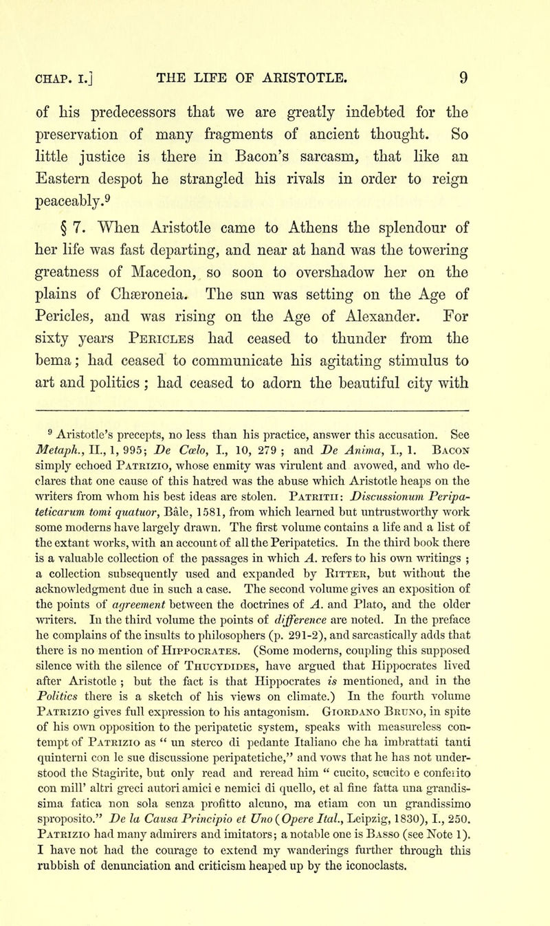 of his predecessors that we are greatly indebted for the preservation of many fragments of ancient thought. So little justice is there in Bacon's sarcasm, that like an Eastern despot he strangled his rivals in order to reign peaceably.9 § 7. When Aristotle came to Athens the splendour of her life was fast departing, and near at hand was the towering greatness of Macedon, so soon to overshadow her on the plains of Chaeroneia. The sun was setting on the Age of Pericles, and was rising on the Age of Alexander. For sixty years Peeicles had ceased to thunder from the bema; had ceased to communicate his agitating stimulus to art and politics; had ceased to adorn the beautiful city with ^ Aristotle's precepts, no less than his practice, answer this accusation. See Metaph., II., 1, 995; De Ccelo, I., 10, 279 ; and JDe Anima, I., 1. Bacon simply echoed Patrizio, whose enmity was virulent and avowed, and who de- clares that one cause of this hatred was the abuse which Aristotle heaps on the writers from whom his best ideas are stolen, Patritii: JDiscussionurn Peripa- teticarum, tomi quatuor, Bale, 1581, from which learned but untrustworthy work some moderns have largely drawn. The first volume contains a life and a list of the extant works, with an account of all the Peripatetics. In the third book there is a valuable collection of the passages in which A. refers to his own writings ; a collection subsequently used and expanded by Ritter, but without the acknowledgment due in such a case. The second volume gives an exposition of the points of agreement between the doctrines of A. and Plato, and the older writers. In the third volume the points of difference are noted. In the preface he complains of the insults to philosophers (p. 291-2), and sarcastically adds that there is no mention of Hippocrates. (Some moderns, coupling this supposed silence with the silence of Thuctdides, have argued that Hippocrates lived after Aristotle ; but the fact is that Hippocrates is mentioned, and in the Politics there is a sketch of his views on climate.) In the fourth volume Patrizio gives full expression to his antagonism. Giordano Bruno, in spite of his own opposition to the peripatetic system, speaks with measureless con- tempt of Patrizio as  un stereo di pedante Italiano che ha imbrattati tanti quinterni con le sue discussione peripatetiche, and vows that he has not under- stood the Stagirite, but only read and reread him  cucito, scucito e confeiito con mill' altri greci autori amici e nemici di quello, et al fine fatta una grandis- sima fatica non sola senza profitto alcuno, ma etiam con un grandissimo sproposito. De la Causa Priricipio et Uno{Opere Ital, Leipzig, 1830), L, 250. Patrizio had many admirers and imitators; a notable one is Basso (see Note 1). I have not had the courage to extend my wanderings further through this rubbish of denunciation and criticism heaped up by the iconoclasts.