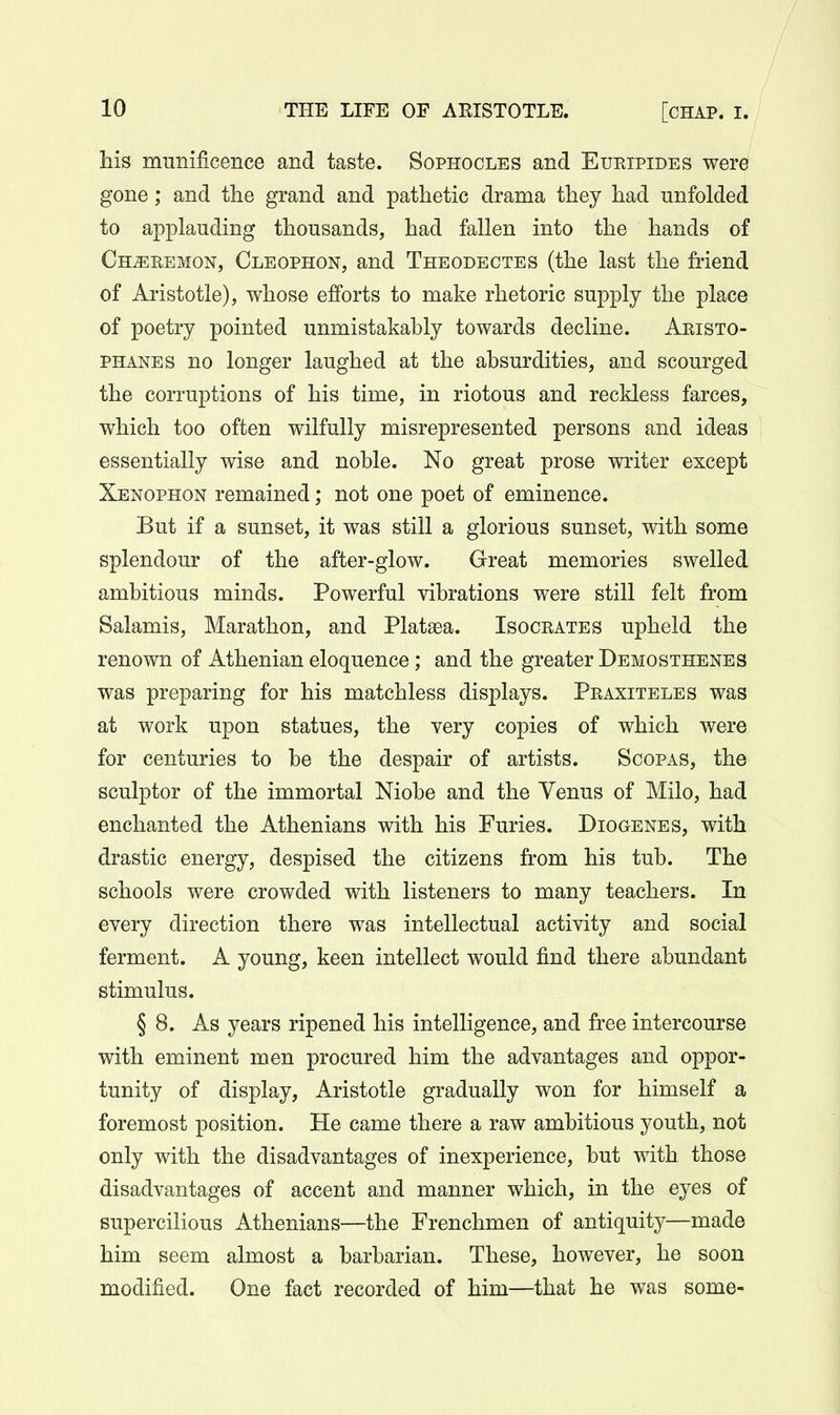 his munificence and taste. Sophocles and Euripides were gone; and the grand and pathetic drama they had unfolded to applauding thousands, had fallen into the hands of Ch^remon, Cleophon, and Theodectes (the last the friend of Aristotle), whose efforts to make rhetoric supply the place of poetry pointed unmistakably towards decline. Aristo- phanes no longer laughed at the absurdities, and scourged the corruptions of his time, in riotous and reckless farces, which too often wilfully misrepresented persons and ideas essentially wise and noble. No great prose writer except Xenophon remained; not one poet of eminence. But if a sunset, it was still a glorious sunset, with some splendour of the after-glow. Great memories swelled ambitious minds. Powerful vibrations were still felt from Salamis, Marathon, and Plata3a. Isocrates upheld the renown of Athenian eloquence ; and the greater Demosthenes was preparing for his matchless displays. Praxiteles was at work upon statues, the very copies of which were for centuries to be the despair of artists. Scopas, the sculptor of the immortal Niobe and the Venus of Milo, had enchanted the Athenians with his Furies. Diogenes, with drastic energy, despised the citizens from his tub. The schools were crowded with listeners to many teachers. In every direction there was intellectual activity and social ferment. A young, keen intellect would find there abundant stimulus. § 8. As years ripened his intelligence, and free intercourse with eminent men procured him the advantages and oppor- tunity of display, Aristotle gradually won for himself a foremost position. He came there a raw ambitious youth, not only with the disadvantages of inexperience, but with those disadvantages of accent and manner which, in the eyes of supercilious Athenians—the Frenchmen of antiquity—made him seem almost a barbarian. These, however, he soon modified. One fact recorded of him—that he was some-