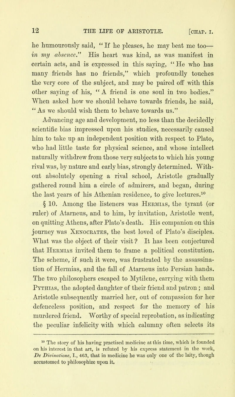 he humourously said, If he pleases, he may beat me too— in my absence.His heart was kind, as was manifest in certain acts, and is expressed in this saying,  He who has many friends has no friends, which profoundly touches the very core of the subject, and may be paired off with this other saying of his,  A friend is one soul in two bodies. When asked how we should behave towards friends, he said, As we should wish them to behave towards us. Advancing age and development, no less than the decidedly scientific bias impressed upon his studies, necessarily caused him to take up an independent position with respect to Plato, who had little taste for physical science, and whose intellect naturally withdrew from those very subjects to which his young rival was, by nature and early bias, strongly determined. With- out absolutely opening a rival school, Aristotle gradually gathered round him a circle of admirers, and began, during the last years of his Athenian residence, to give lectures. § 10. Among the listeners was Hermias, the tyrant (or ruler) of Atarneus, and to him, by invitation, Aristotle went, on quitting Athens, after Plato's death. His companion on this journey was Xenocrates, the best loved of Plato's disciples. What was the object of their visit ? It has been conjectured that Hermias invited them to frame a political constitution. The scheme, if such it were, was frustrated by the assassina- tion of Hermias, and the fall of Atarneus into Persian hands. The two philosophers escaped to Mytilene, carrying with them Pythias, the adopted daughter of their friend and patron; and Aristotle subsequently married her, out of compassion for her defenceless position, and respect for the memory of his murdered friend. Worthy of special reprobation, as indicating the peculiar infelicity with which calumny often selects its 1 The story of his having practised medicine at this time, which is founded on his interest in that art, is refuted by his express statement in the work, De Divinatione, I., 463, that in medicine he was only one of the laity, though accustomed to philosophize upon it.