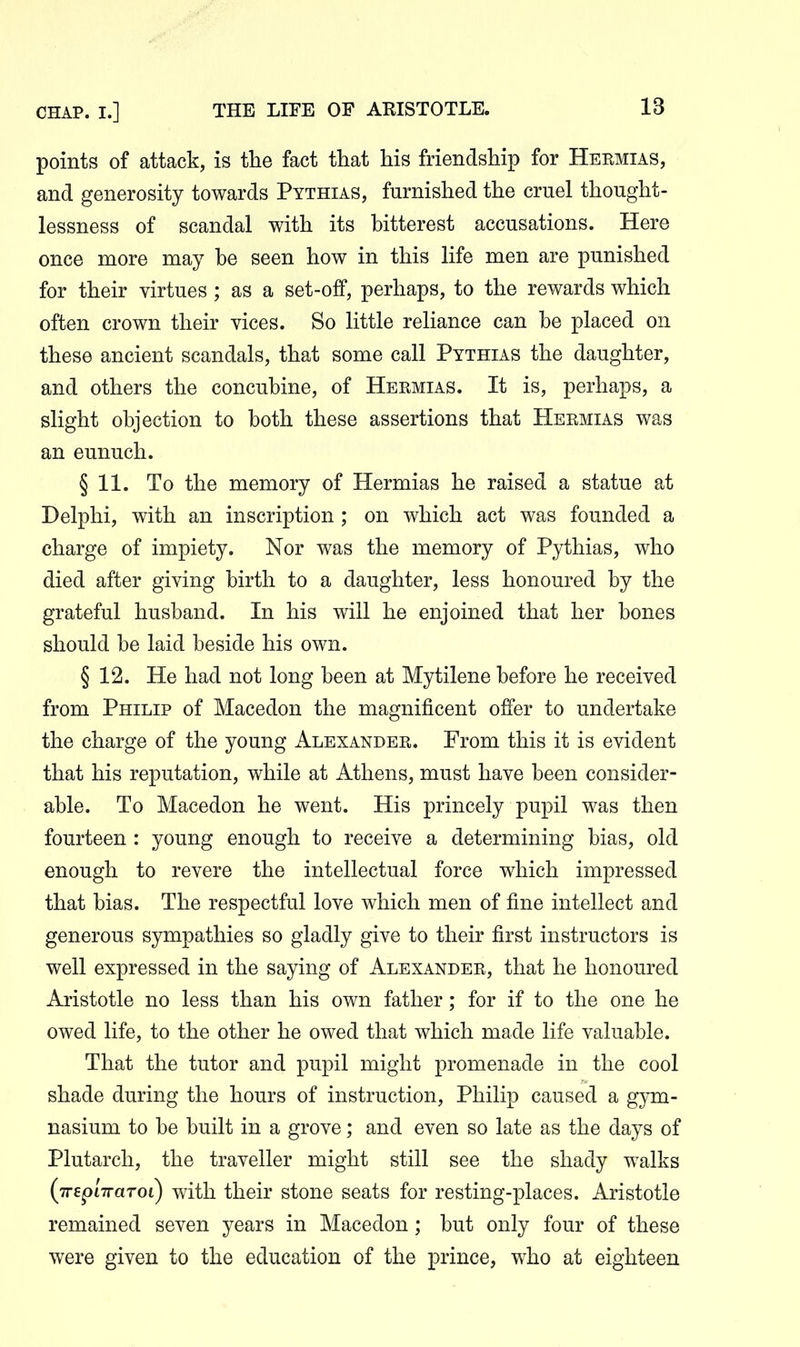 points of attack, is the fact that his friendship for Heemias, and generosity towards Pythias, furnished the cruel thought- lessness of scandal with its bitterest accusations. Here once more may be seen how in this life men are punished for their virtues ; as a set-off, perhaps, to the rewards which often crown their vices. So little reliance can be placed on these ancient scandals, that some call Pythias the daughter, and others the concubine, of Heemias. It is, perhaps, a slight objection to both these assertions that Heemias was an eunuch. § 11. To the memory of Hermias he raised a statue at Delphi, with an inscription ; on which act was founded a charge of impiety. Nor was the memory of Pythias, who died after giving birth to a daughter, less honoured by the grateful husband. In his will he enjoined that her bones should be laid beside his own. § 12. He had not long been at Mytilene before he received from Philip of Macedon the magnificent offer to undertake the charge of the young Alexandee. From this it is evident that his reputation, while at Athens, must have been consider- able. To Macedon he went. His princely pupil was then fourteen : young enough to receive a determining bias, old enough to revere the intellectual force which impressed that bias. The respectful love which men of fine intellect and generous sympathies so gladly give to their first instructors is well expressed in the saying of Alexandee, that he honoured Aristotle no less than his own father; for if to the one he owed life, to the other he owed that which made life valuable. That the tutor and pupil might promenade in the cool shade during the hours of instruction, Philip caused a gym- nasium to be built in a grove; and even so late as the days of Plutarch, the traveller might still see the shady walks (Trep'nraToi) with their stone seats for resting-places. Aristotle remained seven years in Macedon; but only four of these were given to the education of the prince, who at eighteen