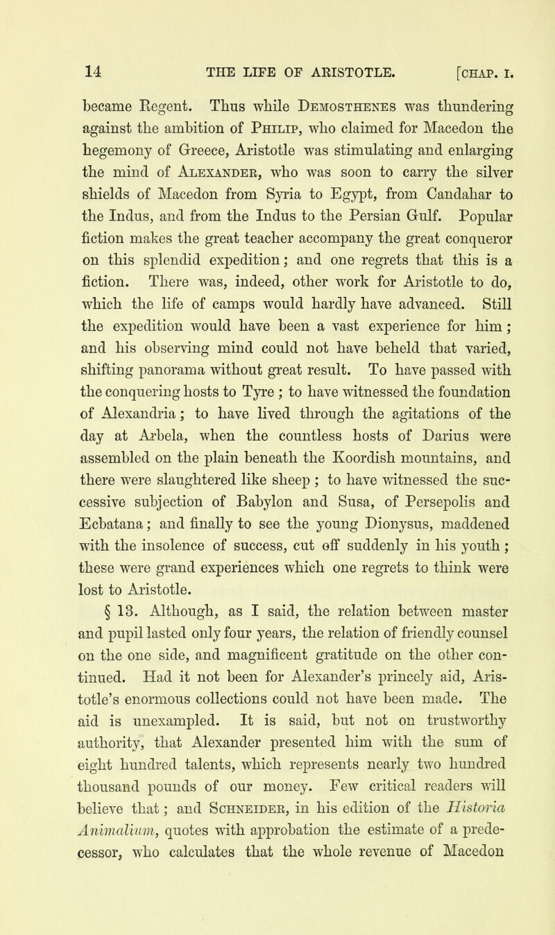 became Eegent. Thus while Demosthenes was thundering against the ambition of Philip, who claimed for Macedon the hegemony of Greece, Aristotle was stimulating and enlarging the mind of Alexander, who was soon to carry the silver shields of Macedon from Syria to Egypt, from Candahar to the Indus, and from the Indus to the Persian Gulf. Popular fiction makes the great teacher accompany the great conqueror on this splendid expedition; and one regrets that this is a fiction. There was, indeed, other work for Aristotle to do, which the life of camps would hardly have advanced. Still the expedition would have been a vast experience for him ; and his observing mind could not have beheld that varied, shifting panorama without great result. To have passed with the conquering hosts to Tyre ; to have witnessed the foundation of Alexandria; to have lived through the agitations of the day at Arbela, when the countless hosts of Darius were assembled on the plain beneath the Koordish mountains, and there were slaughtered like sheep ; to have witnessed the suc- cessive subjection of Babylon and Susa, of Persepolis and Ecbatana; and finally to see the young Dionysus, maddened with the insolence of success, cut off suddenly in his youth; these were grand experiences which one regrets to think were lost to Aristotle. § 13. Although, as I said, the relation between master and pupil lasted only four years, the relation of friendly counsel on the one side, and magnificent gratitude on the other con- tinued. Had it not been for Alexander's princely aid, Aris- totle's enormous collections could not have been made. The aid is unexampled. It is said, but not on trustworthy authority, that Alexander presented him with the sum of eight hundred talents, which represents nearly two hundred thousand pounds of our money. Few critical readers will believe that; and Schneidee, in his edition of the Historia Animalkvm, quotes with approbation the estimate of a prede- cessor, who calculates that the whole revenue of Macedon