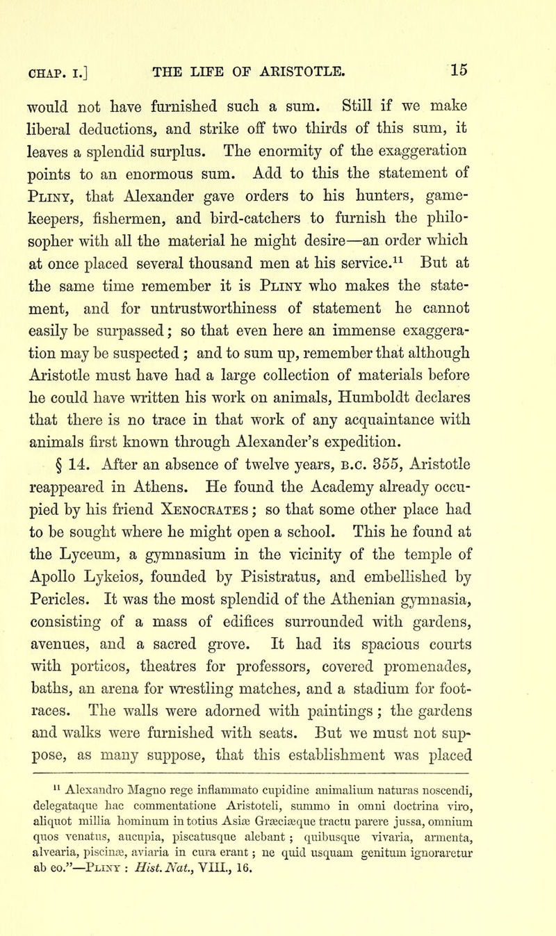 would not have furnished such a sum. Still if we make liberal deductions, and strike off two thirds of this sum, it leaves a splendid surplus. The enormity of the exaggeration points to an enormous sum. Add to this the statement of Pliny, that Alexander gave orders to his hunters, game- keepers, fishermen, and bird-catchers to furnish the philo- sopher with all the material he might desire—an order which at once placed several thousand men at his service.But at the same time remember it is Pliny who makes the state- ment, and for untrustworthiness of statement he cannot easily be surpassed; so that even here an immense exaggera- tion may be suspected ; and to sum up, remember that although Aristotle must have had a large collection of materials before he could have written his work on animals, Humboldt declares that there is no trace in that work of any acquaintance with animals first known through Alexander's expedition. § 14. After an absence of twelve years, B.C. 355, Aristotle reappeared in Athens. He found the Academy already occu- pied by his friend Xenocrates ; so that some other place had to be sought where he might open a school. This he found at the Lyceum, a gymnasium in the vicinity of the temple of Apollo Lykeios, founded by Pisistratus, and embellished by Pericles. It was the most splendid of the Athenian gymnasia, consisting of a mass of edifices surrounded with gardens, avenues, and a sacred grove. It had its spacious courts with porticos, theatres for professors, covered promenades, baths, an arena for wrestling matches, and a stadium for foot- races. The walls were adorned with paintings; the gardens and walks were furnished with seats. But we must not sup- pose, as many suppose, that this establishment was placed Alexandro Magno rege inflammato cupidine animaliiim naturas noscendi, delegataque liac commentatione Aristoteli, summo in omni doctrina viro, aliquot millia hominum intotius Asite Graciteque tractu parere jussa, omnium quos venatus, aucupia, piscatusque alebant ; quibusque vivaria, armenta, alvearia, piscina, aviaria in cura erant; ne quid usquam genitum ignoraretur ab eo.—Flint : Hist. Nat., VIII., 16.