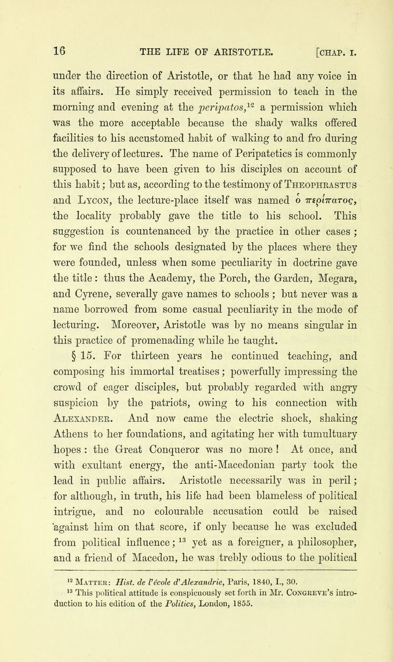 under the direction of Aristotle, or that he had any voice in its affairs. He simply received permission to teach in the morning and evening at the peripatos,^ a permission which was the more acceptable because the shady walks offered facilities to his accustomed habit of walking to and fro during the delivery of lectures. The name of Peripatetics is commonly supposed to have been given to his disciples on account of this habit; but as, according to the testimony of Theophrastus and Lycon, the lecture-place itself was named o wspLTrarog, the locality probably gave the title to his school. This suggestion is countenanced by the practice in other cases ; for we find the schools designated by the places where they were founded, unless when some peculiarity in doctrine gave the title: thus the Academy, the Porch, the Garden, Megara, and Cyrene, severally gave names to schools ; but never was a name borrowed from some casual peculiarity in the mode of lecturing. Moreover, Aristotle was by no means singular in this practice of promenading while he taught. § 15. For thirteen years he continued teaching, and composing his immortal treatises; powerfully impressing the crowd of eager disciples, but probably regarded with angry suspicion by the patriots, owing to his connection with Alexander. And now came the electric shock, shaking Athens to her foundations, and agitating her with tumultuary hopes : the Great Conqueror was no more ! At once, and with exultant energy, the anti-Macedonian party took the lead in public affairs. Aristotle necessarily was in peril ; for although, in truth, his life had been blameless of political intrigue, and no colourable accusation could be raised 'against him on that score, if only because he was excluded from political influence; yet as a foreigner, a philosopher, and a friend of Macedon, he was trebly odious to the political '2 Mattek: Hist, de Vecole d'Alexandrie, Paris, 1840, I., 30. This political attitude is conspicuously set forth in Mr. Congkeve's intro- duction to his edition of the Politics, London, 1855.