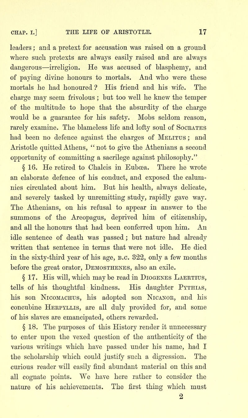 leaders; and a pretext for accusation was raised on a ground where such pretexts are always easily raised and are always dangerous—irreligion. He was accused of blasphemy, and of paying divine honours to mortals. And who were these mortals he had honoured ? His friend and his wife. The charge may seem frivolous ; but too well he knew the temper of the multitude to hope that the absurdity of the charge would be a guarantee for his safety. Mobs seldom reason, rarely examine. The blameless life and lofty soul of Soceates had been no defence against the charges of Melitus ; and Aristotle quitted Athens,  not to give the Athenians a second opportunity of committing a sacrilege against philosophy. § 16. He retired to Chalcis in Euboea. There he wrote an elaborate defence of his conduct, and exposed the calum- nies circulated about him. But his health, always delicate, and severely tasked by unremitting study, rapidly gave way. The Athenians, on his refusal to appear in answer to the summons of the Areopagus, deprived him of citizenship, and all the honours that had been conferred upon him. An idle sentence of death was passed; but nature had already written that sentence in terms that were not idle. He died in the sixty-third year of his age, B.C. 322, only a few months before the great orator, Demosthenes, also an exile. § 17. His will, which may be read in Diogenes Laertius, tells of his thoughtful kindness. His daughter Pythias, his son NicoMACHus, his adopted son Nicanor, and his concubine Herpyllis, are all duly provided for, and some of his slaves are emancipated, others rewarded. § 18. The purposes of this History render it unnecessary to enter upon the vexed question of the authenticity of the various writings which have passed under his name, had I the scholarship which could justify such a digression. The curious reader will easily find abundant material on this and all cognate points. We have here rather to consider the nature of his achievements. The first thing which must 2