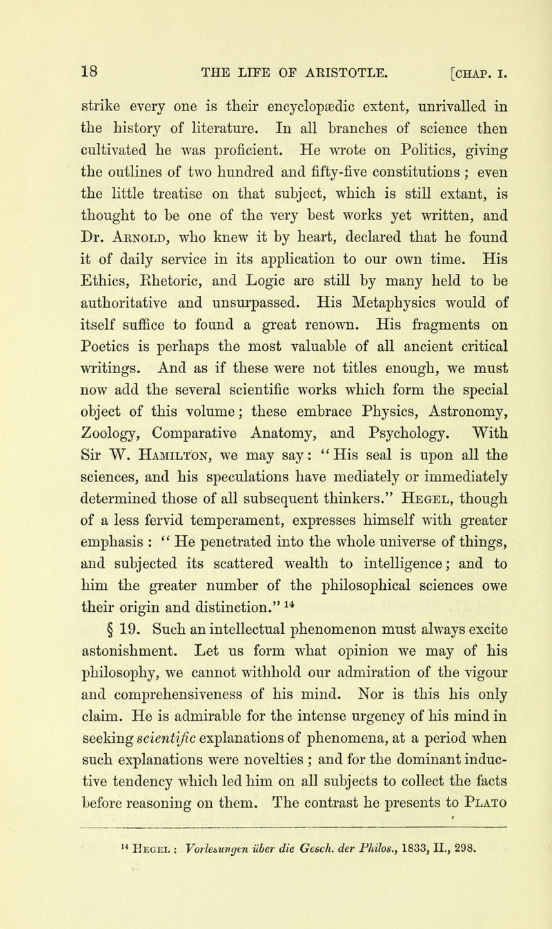 strike every one is their encyclopaedic extent, unrivalled in the history of literature. In all branches of science then cultivated he was proficient. He wrote on Politics, giving the outlines of two hundred and fifty-five constitutions ; even the little treatise on that subject, which is still extant, is thought to be one of the very best works yet written, and Dr. Aenold, who knew it by heart, declared that he found it of daily service in its application to our own time. His Ethics, Khetoric, and Logic are still by many held to be authoritative and unsurpassed. His Metaphysics would of itself suffice to found a great renown. His fragments on Poetics is perhaps the most valuable of all ancient critical writings. And as if these were not titles enough, we must now add the several scientific works which form the special object of this volume; these embrace Physics, Astronomy, Zoology, Comparative Anatomy, and Psychology. With Sir W. Hamilton, we may say: His seal is upon all the sciences, and his speculations have mediately or immediately determined those of all subsequent thinkers. Hegel, though of a less fervid temperament, expresses himself with greater emphasis :  He penetrated into the whole universe of things, and subjected its scattered wealth to intelligence; and to him the greater number of the philosophical sciences owe their origin and distinction. § 19. Such an intellectual phenomenon must always excite astonishment. Let us form what opinion we may of his philosophy, we cannot withhold our admiration of the vigour and comprehensiveness of his mind. Nor is this his only claim. He is admirable for the intense urgency of his mind in seeking scientific explanations of phenomena, at a period when such explanations were novelties ; and for the dominant induc- tive tendency which led him on all subjects to collect the facts before reasoning on them. The contrast he presents to Plato 1 Hegel : Vorlesungen iiber die Gescli. der Philos., 1833, II., 298.
