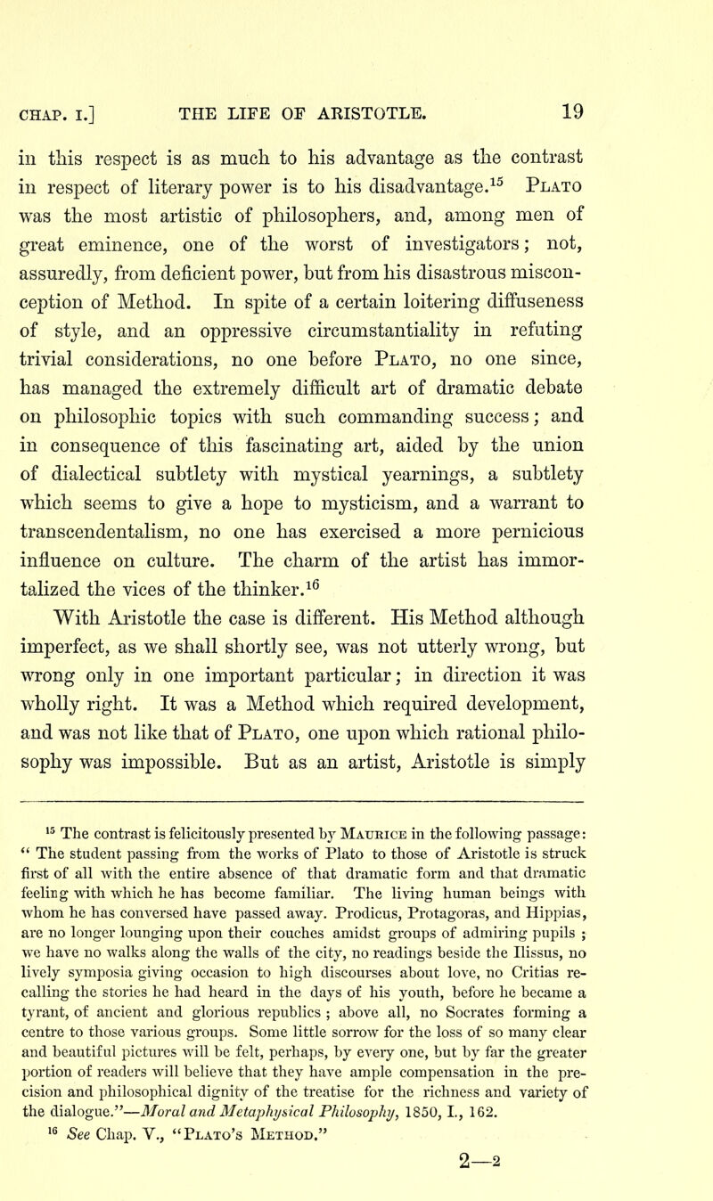 in this respect is as much to his advantage as the contrast in respect of literary power is to his disadvantage.^^ Plato was the most artistic of philosophers, and, among men of great eminence, one of the worst of investigators; not, assuredly, from deficient power, but from his disastrous miscon- ception of Method. In spite of a certain loitering diffuseness of style, and an oppressive circumstantiality in refuting trivial considerations, no one before Plato, no one since, has managed the extremely difficult art of dramatic debate on philosophic topics with such commanding success; and in consequence of this fascinating art, aided by the union of dialectical subtlety with mystical yearnings, a subtlety which seems to give a hope to mysticism, and a warrant to transcendentalism, no one has exercised a more pernicious influence on culture. The charm of the artist has immor- talized the vices of the thinker. With Aristotle the case is different. His Method although imperfect, as we shall shortly see, was not utterly wrong, but wrong only in one important particular; in direction it was wholly right. It was a Method which required development, and was not like that of Plato, one upon which rational philo- sophy was impossible. But as an artist, Aristotle is simply The contrast is felicitously presented by Maurice in the following passage: *' The student passing from the works of Plato to those of Aristotle is struck first of all with the entire absence of that dramatic form and that dramatic feeling with which he has become familiar. The living human beings with whom he has conversed have passed away. Prodicus, Protagoras, and Hippias, are no longer lounging upon their couches amidst groups of admiring pupils ; we have no walks along the walls of the city, no readings beside the Ilissus, no lively symposia giving occasion to high discourses about love, no Critias re- calling the stories he had heard in the days of his youth, before he became a tyrant, of ancient and glorious republics ; above all, no Socrates forming a centre to those various groups. Some little sorrow for the loss of so many clear and beautiful pictures will be felt, perhaps, by every one, but by far the greater portion of readers will believe that they have ample compensation in the pre- cision and philosophical dignity of the treatise for the richness and variety of the dialogue.—Moral ayid Metaphysical Philosophy, 1850, I, 162. See Chap. V., Plato's Method. 2—2