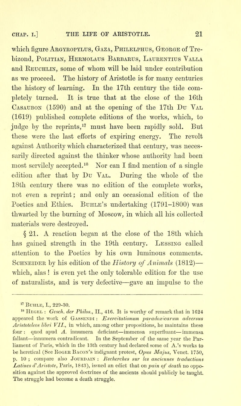 wliicli figure Aegyeopylus, Gaza, Philelphus, Geoege of Tre- bizond, Politian, Heemolaus Baebaeus, Laueentius Valla and Reuchlin, some of whom will be laid under contribution as we proceed. The history of Aristotle is for many centuries the history of learning. In the 17th century the tide com- pletely turned. It is true that at the close of the 16th Casaubon (1590) and at the opening of the 17th Du Yal (1619) published complete editions of the works, which, to judge by the reprints,must have been rapidly sold. But these were the last efforts of expiring energy. The revolt against Authority which characterized that century, was neces- sarily directed against the thinker whose authority had been most servilely accepted.Nor can I find mention of a single edition after that by Du Val. During the whole of the 18th century there was no edition of the complete works, not even a reprint; and only an occasional edition of the Poetics and Ethics. Buhle's undertaking (1791-1800) was thwarted by the burning of Moscow, in which all his collected materials were destroyed. § 21. A reaction began at the close of the 18th which has gained strength in the 19th century. Lessing called attention to the Poetics by his own luminous comments. ScHNEiDEE by his edition of the History of Animals (1812)— which, alas ! is even yet the only tolerable edition for the use of naturalists, and is very defective—gave an impulse to the 1' BuHLE, L, 229-30. Hegel : Gesch. der Philos., II., 416. It is worthy of remark that in 1624 appeared the work of Gassendi : Exercitationum paradoxicarum adversus Aristoteleos lihri VII., in which, among other propositions, he maintains these four: quod apud A. innumera deficiant—immensa superfluant—immensa fallant—innumera contradicant. In the September of the same year the Par- liament of Paris, which in the 13th century had declared some of A.'s works to be heretical (See Eoger Bacon's indignant protest. Opus Majus, Venet. 1750, p. 10 ; compare also Joukdain : Recherches sur les anciennes traductions Latines d'Aristote, Paris, 1843), issued an edict that on pain of death no oppo- sition against the approved doctrines of the ancients should publicly be taught. The struggle had become a death struggle.