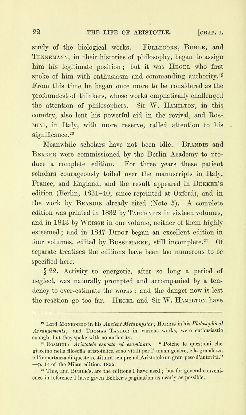study of the biological works. FijLLEBORN, Buhle, and Tennemann, in their histories of philosophy, began to assign him his legitimate position; but it was Hegel who first spoke of him with enthusiasm and commanding authority.^^ From this time he began once more to be considered as the profoundest of thinkers, whose works emphatically challenged the attention of philosophers. Sir W. Hamilton, in this country, also lent his powerful aid in the revival, and Eos- mini, in Italy, with more reserve, called attention to his significance.^*^ Meanwhile scholars have not been idle. Brandis and Bekker were commissioned by the Berlin Academy to pro- duce a complete edition. For three years these patient scholars courageously toiled over the manuscripts in Italy, France, and England, and the result appeared in Bekker's edition (Berlin, 1831-40, since reprinted at Oxford), and in the work by Brandis already cited (Note 5). A complete edition was printed in 1832 by Tauchnitz in sixteen volumes, and in 1843 by Weisse in one volume, neither of them highly esteemed; and in 1847 Didot began an excellent edition in four volumes, edited by Bussemaker, still incomplete.^^ Of separate treatises the editions have been too numerous to be specified here. § 22. Activity so energetic, after so long a period of neglect, was naturally prompted and accompanied by a ten- dency to over-estimate the works ; and the danger now is lest the reaction go too far. Hegel and Sir W. Hamilton have 1° Lord MoNBODDO in his Ancient Metaphysics; Harris in his Philosophical Arrangements; and Thomas Taylor in various works, were enthusiastic enough, but they spoke with no authority. 20 RosMiNi: Aristotele esposto ed esaminato.  Poiche le questioni che giaccino nella filosofia aristoteHca sono vitali per 1' uman genere, e la grandezza e rimportanza di qucste restituira sempre ad Aristotele un gran peso d'autorita.'' —p. 14 of the Milan edition, 1855. 21 This, and Bdhle's, are the editions I have used ; but for general conveni- ence in reference I have -given Bekker's pagination as nearly as possible.