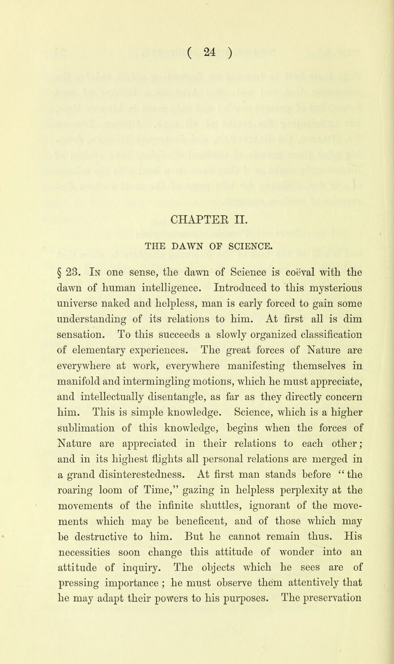 CHAPTER II. THE DAWN OF SCIENCE. § 23. In one sense, the dawn of Science is coeval with the dawn of human intelligence. Introduced to this mysterious universe naked and helpless, man is early forced to gain some understanding of its relations to him. At first all is dim sensation. To this succeeds a slowly organized classification of elementary experiences. The great forces of Nature are everjrvvhere at work, everywhere manifesting themselves in manifold and intermingling motions, which he must appreciate, and intellectually disentangle, as far as they directly concern him. This is simple knowledge. Science, which is a higher suhlimation of this knowledge, begins when the forces of Nature are appreciated in their relations to each other; and in its highest flights all personal relations are merged in a grand disinterestedness. At first man stands before the roaring loom of Time, gazing in helpless perplexity at the movements of the infinite shuttles, ignorant of the move- ments which may be beneficent, and of those which may be destructive to him. But he cannot remain thus. His necessities soon change this attitude of wonder into an attitude of inquiry. The objects which he sees are of pressing importance ; he must observe them attentively that he may adapt their powers to his purposes. The preservation i