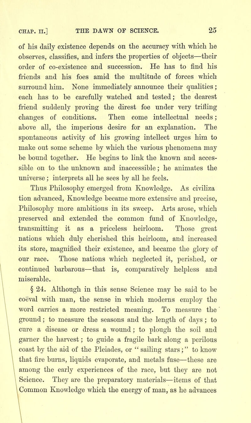 of his daily existence depends on the accuracy with which he observes, classifies, and infers the properties of objects—their order of co-existence and succession. He has to find his friends and his foes amid the multitude of forces which surround him. None immediately announce their qualities ; each has to be carefully watched and tested; the dearest friend suddenly proving the direst foe under very trifling changes of conditions. Then come intellectual needs; above all, the imperious desire for an explanation. The spontaneous activity of his growing intellect urges him to make out some scheme by which the various phenomena may be bound together. He begins to link the known and acces- sible on to the unknown and inaccessible; he animates the universe; interprets all he sees by all he feels. Thus Philosophy emerged from Knowledge. As civiliza tion advanced. Knowledge became more extensive and precise, Philosophy more ambitious in its sweep. Arts arose, which preserved and extended the common fund of Knowledge, transmitting it as a priceless heirloom. Those great nations which duly cherished this heirloom, and increased its store, magnified their existence, and became the glory of our race. Those nations which neglected it, perished, or continued barbarous—that is, comparatively helpless and miserable. § 24. Although in this sense Science may be said to be coeval with man, the sense in which moderns employ the . word carries a more restricted meaning. To measure the \ ground; to measure the seasons and the length of days ; to \ cure a disease or dress a wound; to plough the soil and 1 garner the harvest; to guide a fragile bark along a perilous coast by the aid of the Pleiades, or  sailing stars; to know that fire burns, liquids evaporate, and metals fuse—these are among the early experiences of the race, but they are not Science. They are the preparatory materials—items of that Common Knowledge which the energy of man, as he advances