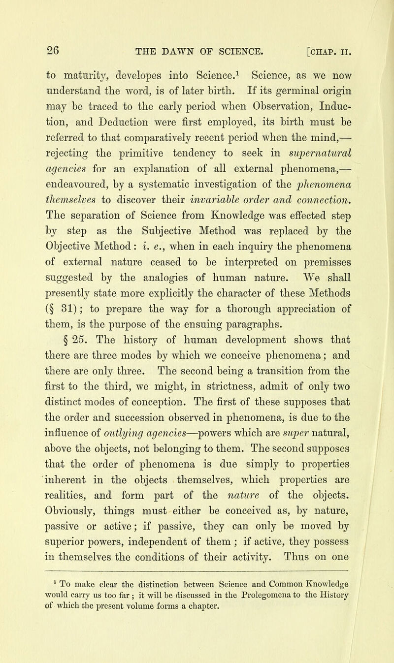 to maturity, developes into Science.^ Science, as we now understand the word, is of later birtli. If its germinal origin may be traced to the early period when Observation, Induc- tion, and Deduction were first employed, its birth must be referred to that comparatively recent period when the mind,— rejecting the primitive tendency to seek in supernatural agencies for an explanation of all external phenomena,— endeavoured, by a systematic investigation of the phenomena themselves to discover their invariable order and connection. The separation of Science from Knowledge was effected step by step as the Subjective Method was replaced by the Objective Method: i, e., when in each inquiry the phenomena of external nature ceased to be interpreted on premisses suggested by the analogies of human nature. We shall presently state more explicitly the character of these Methods (§ 31); to prepare the way for a thorough appreciation of them, is the purpose of the ensuing paragraphs. § 25. The history of human development shows that there are three modes by which we conceive phenomena; and there are only three. The second being a transition from the first to the third, we might, in strictness, admit of only two distinct modes of conception. The first of these supposes that the order and succession observed in phenomena, is due to the influence of outlying agencies—powers which are super natural, above the objects, not belonging to them. The second supposes that the order of phenomena is due simply to properties inherent in the objects themselves, which properties are realities, and form part of the nature of the objects. Obviously, things must either be conceived as, by nature, passive or active; if passive, they can only be moved by superior powers, independent of them ; if active, they possess in themselves the conditions of their activity. Thus on one * To make clear the distinction between Science and Common Knowledge would carry us too far ; it will be discussed in the Prolegomena to the History of which the present volume forms a chapter.