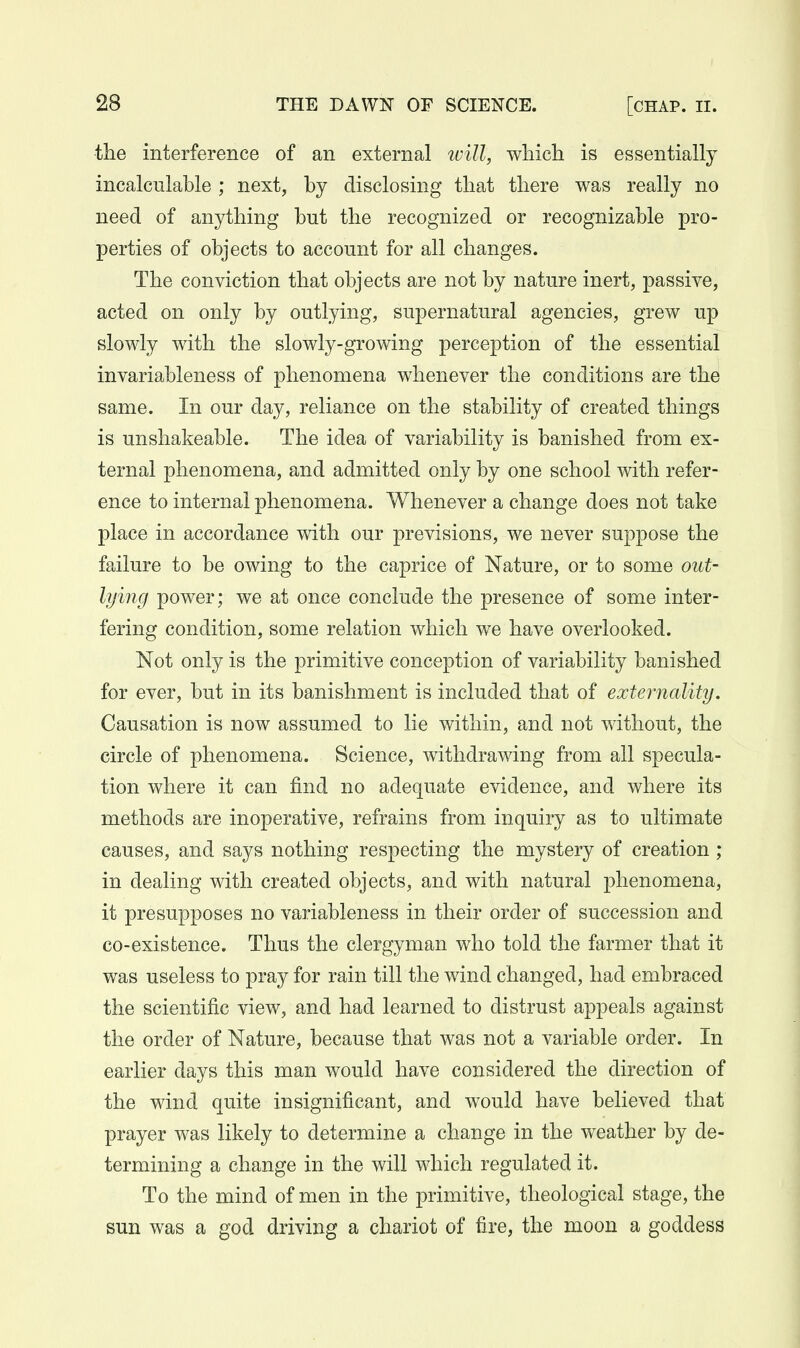 the interference of an external tvill, wliich is essentially incalculable ; next, by disclosing that there was really no need of anything but the recognized or recognizable pro- perties of objects to account for all changes. The conviction that objects are not by nature inert, passive, acted on only by outlying, supernatural agencies, grew up slowly with the slowly-growing perception of the essential invariableness of phenomena whenever the conditions are the same. In our day, reliance on the stability of created things is unshakeable. The idea of variability is banished from ex- ternal phenomena, and admitted only by one school with refer- ence to internal phenomena. Whenever a change does not take place in accordance with our previsions, we never suppose the failure to be owing to the caprice of Nature, or to some out- lying power; we at once conclude the presence of some inter- fering condition, some relation which we have overlooked. Not only is the primitive conception of variability banished for ever, but in its banishment is included that of externality. Causation is now assumed to lie within, and not without, the circle of phenomena. Science, withdrawing from all specula- tion where it can find no adequate evidence, and where its methods are inoperative, refrains from inquiry as to ultimate causes, and says nothing respecting the mystery of creation ; in dealing with created objects, and with natural phenomena, it presupposes no variableness in their order of succession and co-existence. Thus the clergyman who told the farmer that it was useless to pray for rain till the wind changed, had embraced the scientific view, and had learned to distrust appeals against the order of Nature, because that was not a variable order. In earlier days this man would have considered the direction of the wind quite insignificant, and would have believed that prayer was likely to determine a change in the weather by de- termining a change in the will which regulated it. To the mind of men in the primitive, theological stage, the sun was a god driving a chariot of fire, the moon a goddess