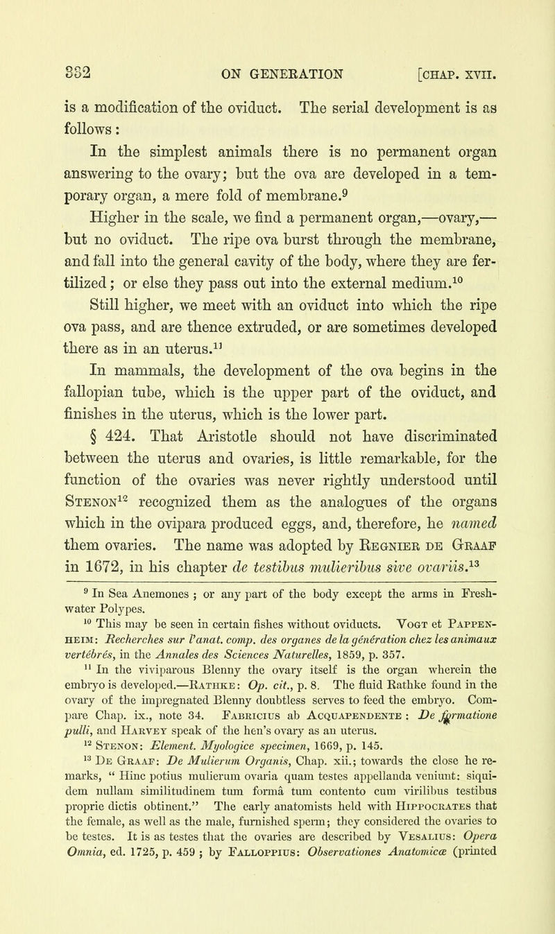 is a modification of the oviduct. The serial development is as follows: In the simplest animals there is no permanent organ answering to the ovary; but the ova are developed in a tem- porary organ, a mere fold of membrane.^ Higher in the scale, we find a permanent organ,—ovary,— but no oviduct. The ripe ova burst through the membrane, and fall into the general cavity of the body, where they are fer- tilized ; or else they pass out into the external medium. Still higher, we meet with an oviduct into which the ripe ova pass, and are thence extruded, or are sometimes developed there as in an uterus. In mammals, the development of the ova begins in the fallopian tube, which is the upper part of the oviduct, and finishes in the uterus, which is the lower part. § 424. That Aristotle should not have discriminated between the uterus and ovaries, is little remarkable, for the function of the ovaries was never rightly understood until Stenon^^ recognized them as the analogues of the organs which in the ovipara produced eggs, and, therefore, he named them ovaries. The name was adopted by Regnier de Graaf in 1672, in his chapter de testihus mulierihus sive ovaiw.^^ ^ In Sea Anemones ; or any part of the body except the arms in Fresh- water Polypes. 1 This may be seen in certain fishes without oviducts. Vogt et Pappen- HEIM: Mecherches sur I'anat. comp. des organes de la generation chez les animaux vertebres, in the Annates des Sciences Naturelles, 1859, p. 357. In the viviparous Blenny the ovary itself is the organ wherein the embryo is developed.—Rathke : Op. ait., p. 8, The fluid Eathke found in the ovary of the impregnated Blenny doubtless serves to feed the embryo. Com- pare Chap, ix., note 34. Fabricius ab Acquapendentb : De ^rmatione puHi, and Harvey speak of the hen's ovary as an uterus. Stenon: Element. Myologice specimen, 1669, p. 145. De Graaf : De Mulierum Organis, Chap, xii.; towards the close he re- marks,  Hinc potius mulierum ovaria quam testes appellanda venimit: siqui- dem nullam similitudinem tum forma tum content© cum virilibus testibus proprie dictis obtinent. The early anatomists held with Hippocrates that the female, as well as the male, furnished sperm; they considered the ovaiies to be testes. It is as testes that the ovaries are described by Vesalius: Opera Omnia, ed. 1725, p. 459 ; by Falloppius: Observationes Anatomicce (printed