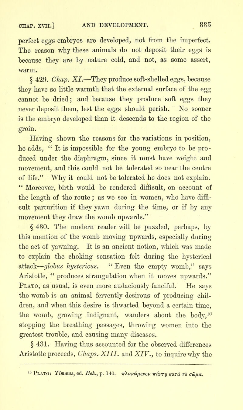 perfect eggs embryos are developed, not from tlie imperfect. The reason why these animals do not deposit their eggs is because they are by nature cold, and not, as some assert, warm. § 429. Chap. XI,—They produce soft-shelled eggs, because they have so little warmth that the external surface of the egg cannot be dried; and because they produce soft eggs they never deposit them, lest the eggs should perish. No sooner is the embryo developed than it descends to the region of the groin. Having shown the reasons for the variations in position, he adds,  It is impossible for the young embryo to be pro- duced under the diaphragm, since it must have weight and movement, and this could not be tolerated so near the centre of life. Why it could not be tolerated he does not explain.  Moreover, birth would be rendered difficult, on account of the length of the route; as we see in women, who have diffi- cult parturition if they yawn during the time, or if by any movement they draw the womb upwards. § 430. The modern reader will be puzzled, perhaps, by this mention of the womb moving upwards, especially during the act of yawning. It is an ancient notion, which was made to explain the choking sensation felt during the hysterical attack—globus hystericus.  Even the empty womb, says Aristotle,  produces strangulation when it moves upwards. Plato, as usual, is even more audaciously fanciful. He says the womb is an animal fervently desirous of producing chil- dren, and when this desire is thwarted beyond a certain time, the womb, growing indignant, wanders about the body,^^ stopping the breathing passages, throwing women into the greatest trouble, and causing many diseases. § 431. Having thus accounted for the observed differences Aristotle proceeds, Chaps. XIII. and XIV., to inquire why the Plato: Timceus, ed. Bek., p. 140. TrXavwusvov iravry Kara to aojjxa.