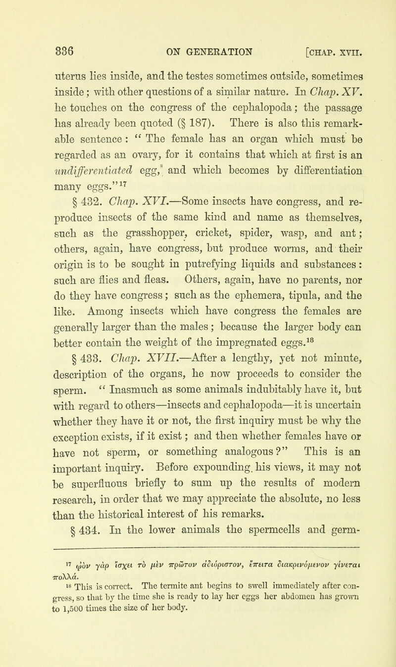 uterus lies inside, and the testes sometimes outside, sometimes inside; with other questions of a similar nature. In Chap. XV. he touches on the congress of the cephalopoda; the passage has already heen quoted (§ 187). There is also this remark- ahle sentence:  The female has an organ which must be regarded as an ovary, for it contains that which at first is an undifferentiated egg,' and which becomes by differentiation many eggs.^^ § 432. Chap. XVI,—Some insects have congress, and re- produce insects of the same kind and name as themselves, such as the grasshopper, cricket, spider, wasp, and ant; others, again, have congress, but produce worms, and their origin is to be sought in putrefying liquids and substances: such are flies and fleas. Others, again, have no parents, nor do they have congress; such as the ephemera, tipula, and the like. Among insects which have congress the females are generally larger than the males; because the larger body can better contain the weight of the impregnated eggs.^^ § 433. Chap. XVII.—After a lengthy, yet not minute, description of the organs, he now proceeds to consider the sperm.  Inasmuch as some animals indubitably have it, but with regard to others—insects and cephalopoda—it is uncertain whether they have it or not, the first inquiry must be why the exception exists, if it exist; and then whether females have or have not sperm, or something analogous? This is an important inquiry. Before expounding, his views, it may not be superfluous briefly to sum up the results of modem research, in order that we may appreciate the absolute, no less than the historical interest of his remarks. § 434. In the lower animals the spermcells and germ- i^ov yap icTX^i- to fJ''^^ irpivTov dSiopLcrov, tTtura diaicpivo/xevov yivsTat 1^ This is correct. The termite ant begins to swell immediately after con- gress, so that by the time she is ready to lay her eggs her abdomen has grown to 1,500 times the size of her body.