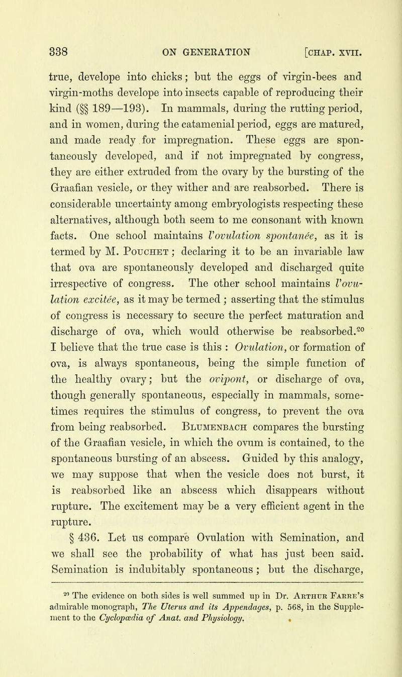 true, develope into chicks; but the eggs of virgin-bees and virgin-moths develope into insects capable of reproducing their kind (§§ 189—193). In mammals, during the rutting period, and in women, during the catamenial period, eggs are matured, and made ready for impregnation. These eggs are spon- taneously developed, and if not impregnated by congress, they are either extruded from the ovary by the bursting of the Graafian vesicle, or they wither and are reabsorbed. There is considerable uncertainty among embryologists respecting these alternatives, although both seem to me consonant with known facts. One school maintains Vovulation spontanee, as it is termed by M. Pouchet ; declaring it to be an invariable law that ova are spontaneously developed and discharged quite irrespective of congress. The other school maintains Vovu- lation excitee, as it may be termed ; asserting that the stimulus of congress is necessary to secure the perfect maturation and discharge of ova, which would otherwise be reabsorbed.^^ I believe that the true case is this : Ovulation, or formation of ova, is always spontaneous, being the simple function of the healthy ovary; but the ovipont, or discharge of ova, though generally spontaneous, especially in mammals, some- times requires the stimulus of congress, to prevent the ova from being reabsorbed. Blumenbach compares the bursting of the Graafian vesicle, in which the ovum is contained, to the spontaneous bursting of an abscess. Guided by this analogy, we may suppose that when the vesicle does not burst, it is reabsorbed like an abscess which disappears without rupture. The excitement may be a very efficient agent in the rupture. § 436. Let us compare Ovulation with Semination, and we shall see the probability of what has just been said. Semination is indubitably spontaneous; but the discharge, 2'' The evidence on both sides is well summed up in Dr. Arthur Farre's admirable monograph, The Uterus and its Appendages, p. 568, in the Supple- ment to the Cyclopaedia of Anat. and Physiology. •