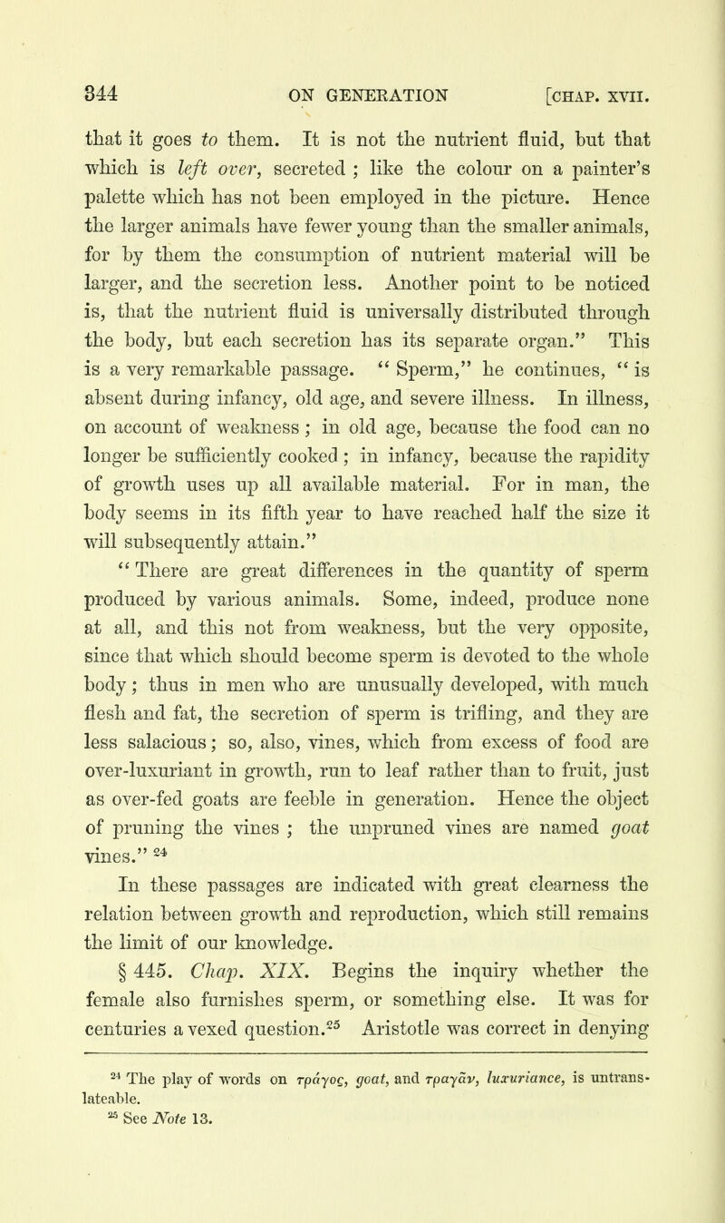 that it goes to tliem. It is not the nutrient fluid, but that which is left over, secreted ; like the colour on a painter's palette which has not been employed in the picture. Hence the larger animals have fewer young than the smaller animals, for by them the consumption of nutrient material will be larger, and the secretion less. Another point to be noticed is, that the nutrient fluid is universally distributed through the body, but each secretion has its separate organ. This is a very remarkable passage. Sperm, he continues,  is absent during infancy, old age, and severe illness. In illness, on account of weakness; in old age, because the food can no longer be sufficiently cooked ; in infancy, because the rapidity of growth uses up all available material. For in man, the body seems in its fifth year to have reached half the size it will subsequently attain. There are great differences in the quantity of sperm produced by various animals. Some, indeed, produce none at all, and this not from weakness, but the very opposite, since that which should become sperm is devoted to the whole body; thus in men who are unusually developed, with much flesh and fat, the secretion of sperm is trifling, and they are less salacious; so, also, vines, which from excess of food are over-luxuriant in growth, run to leaf rather than to fruit, just as over-fed goats are feeble in generation. Hence the object of pruning the vines ; the unpruned vines are named goat vines. In these passages are indicated with great clearness the relation between growth and reproduction, which still remains the limit of our Imowledge. § 445. Cha2:). XIX, Begins the inquiry whether the female also furnishes sperm, or something else. It was for centuries a vexed question.Aristotle was correct in denying 2^ The play of words on rpdyog, goat, and rpayav, luxuriance, is untrans- lateable. ^ See Note 13.