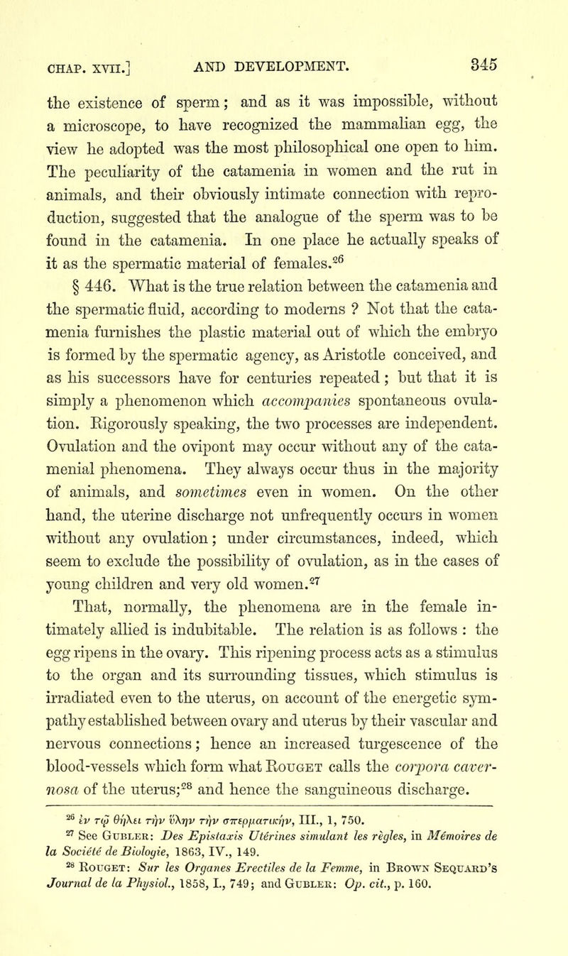 the existence of sperm; and as it was impossible, without a microscope, to have recognized the mammalian egg, the view he adopted was the most philosophical one open to him. The peculiarity of the catamenia in women and the rut in animals, and their obviously intimate connection with repro- duction, suggested that the analogue of the sperm was to be found in the catamenia. In one place he actually speaks of it as the spermatic material of females.^^ § 446. What is the true relation between the catamenia and the spermatic fluid, according to moderns ? Not that the cata- menia furnishes the plastic material out of which the embryo is formed by the spermatic agency, as Aristotle conceived, and as his successors have for centuries repeated; but that it is simply a phenomenon which accompanies spontaneous ovula- tion. Kigorously spealdng, the two processes are independent. Ovulation and the ovipont may occur without any of the cata- menial phenomena. They always occur thus in the majority of animals, and sometimes even in women. On the other hand, the uterine discharge not unfrequently occurs in women without any ovulation; under circumstances, indeed, which seem to exclude the possibility of ovulation, as in the cases of young children and very old women. That, normally, the phenomena are in the female in- timately allied is indubitable. The relation is as follows : the egg ripens in the ovary. This ripening process acts as a stimulus to the organ and its surrounding tissues, which stimulus is irradiated even to the uterus, on account of the energetic sym- pathy established between ovary and uterus by their vascular and nervous connections; hence an increased turgescence of the blood-vessels which form what Eouget calls the cojyora caver- nosa of the uterus;^^ and hence the sanguineous discharge. iv OrjXsi TT]v v\r]v ti]v (TTTSpiiariKrjv, IIL, 1, 750. ^^ See GuBLER: Des Epistaxis Uterines simulant les regies, in Memoires de la Societe de Biuloyie, 1863, IV., 149. RouGET: Sur les Organes Erectiles de la Femme, in Brown Sequard's Journal de la Physiol., 1858, L, 749; and Gubler: Op. cit, p. 160.