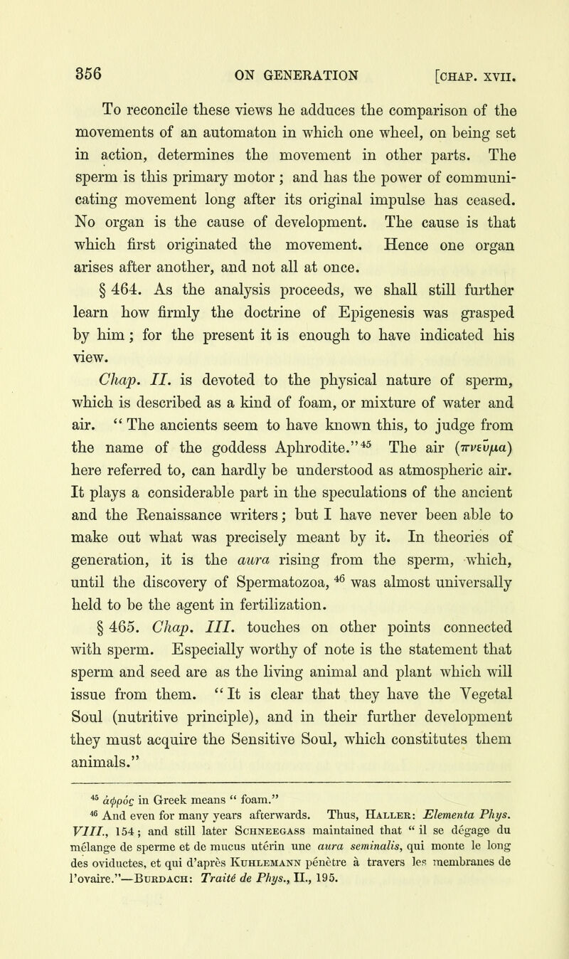 To reconcile these views he adduces the comparison of the movements of an automaton in which one wheel, on being set in action, determines the movement in other parts. The sperm is this primary motor ; and has the power of communi- cating movement long after its original impulse has ceased. No organ is the cause of development. The cause is that which first originated the movement. Hence one organ arises after another, and not all at once. § 464. As the analysis proceeds, we shall still further learn how firmly the doctrine of Epigenesis was grasped by him; for the present it is enough to have indicated his view. Chap, II. is devoted to the physical nature of sperm, which is described as a kind of foam, or mixture of water and air.  The ancients seem to have known this, to judge from the name of the goddess Aphrodite.*^ The air {irvevfjLd) here referred to, can hardly be understood as atmospheric air. It plays a considerable part in the speculations of the ancient and the Kenaissance writers; but I have never been able to make out what was precisely meant by it. In theories of generation, it is the aura rising from the sperm, w^hich, until the discovery of Spermatozoa, was almost universally held to be the agent in fertilization. § 465. Chap. III. touches on other points connected with sperm. Especially worthy of note is the statement that sperm and seed are as the living animal and plant which will issue from them. It is clear that they have the Vegetal Soul (nutritive principle), and in their further development they must acquire the Sensitive Soul, which constitutes them animals. ''^ cKppoQ in Greek means  foam. ^ And even for many years afterwards. Thus, Haller: Elementa Phys. VIII., 154; and still later Schneegass maintained that  il se degage du melange de sperme et de mucus uterin une aura seminalis, qui monte le long des oviductes, et qui d'apres Kuhlemann penetre a travers les membranes de I'Dvaire.—Burdach: TraiU de Phys., II., 195.