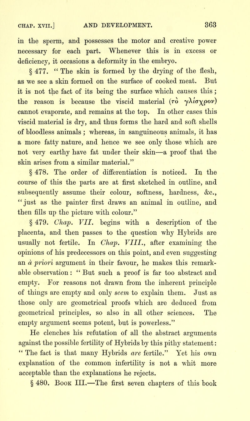 in the sperm, and possesses the motor and creative power necessary for each part. Whenever this is in excess or deficiency, it occasions a deformity in the embryo. § 477. *' The skin is formed by the drying of the flesh, as we see a skin formed on the surface of cooked meat. But it is not the fact of its being the surface which causes this; the reason is because the viscid material (ro yXiay^^ov) cannot evaporate, and remains at the top. In other cases this viscid material is dry, and thus forms the hard and soft shells of bloodless animals ; whereas, in sanguineous animals, it has a more fatty nature, and hence we see only those which are not very earthy have fat under their skin—a proof that the skin arises from a similar material. § 478. The order of differentiation is noticed. In the course of this the parts are at first sketched in outline, and subsequently assume their colour, softness, hardness, &c., just as the painter first draws an animal in outline, and then fills up the picture with colour. § 479. Chap. VII. begins with a description of the placenta, and then passes to the question why Hybrids are usually not fertile. In Chap. VIII., after examining the opinions of his predecessors on this point, and even suggesting an d priori argument in their favour, he makes this remark- able observation: But such a proof is far too abstract and empty. For reasons not drawn from the inherent principle of things are empty and only seem to explain them. Just as those only are geometrical proofs which are deduced from geometrical principles, so also in all other sciences. The empty argument seems potent, but is powerless. He clenches his refutation of all the abstract arguments against the possible fertility of Hybrids by this pithy statement:  The fact is that many Hybrids are fertile. Yet his own explanation of the common infertility is not a whit more acceptable than the explanations he rejects. § 480. Book III.—The first seven chapters of this book