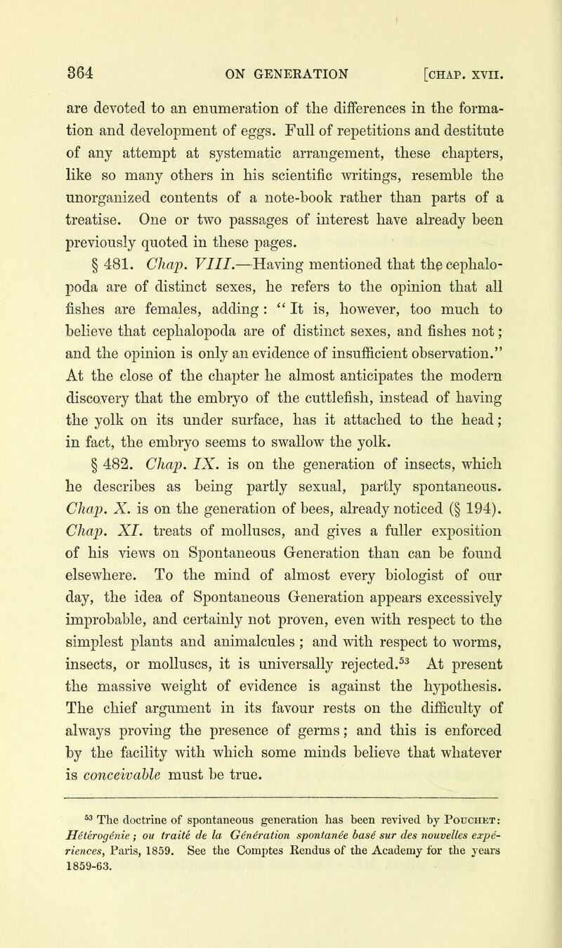 are devoted to an enumeration of the differences in the forma- tion and development of eggs. Full of repetitions and destitute of any attempt at systematic arrangement, these chapters, like so many others in his scientific writings, resemble the unorganized contents of a note-book rather than parts of a treatise. One or two passages of interest have already been previously quoted in these pages. § 481. Chap. VIII.—Having mentioned that th^ cephalo- poda are of distinct sexes, he refers to the opinion that all fishes are females, adding: It is, however, too much to believe that cephalopoda are of distinct sexes, and fishes not; and the opinion is only an evidence of insufficient observation. At the close of the chapter he almost anticipates the modern discovery that the embryo of the cuttlefish, instead of having the yolk on its under surface, has it attached to the head; in fact, the embryo seems to swallow the yolk. § 482. Chap. IX. is on the generation of insects, which he describes as being partly sexual, partly spontaneous. Chap. X. is on the generation of bees, already noticed (§ 194). Chap. XI. treats of molluscs, and gives a fuller exposition of his views on Spontaneous Generation than can be found elsewhere. To the mind of almost every biologist of our day, the idea of Spontaneous Generation appears excessively improbable, and certainly not proven, even with respect to the simplest plants and animalcules ; and with respect to worms, insects, or molluscs, it is universally rejected.^-^ At present the massive weight of evidence is against the hypothesis. The chief argument in its favour rests on the difficulty of always proving the presence of germs; and this is enforced by the facility with which some minds believe that whatever is conceivable must be true. ^3 The doctrine of spontaneous generation has been revived by Pouchet : Heterogenie; ou traite de la Generation spontanee base sur des nouvelles expe- riences, Paris, 1859. See the Comptes Rendus of the Academy for the years 1859-63.