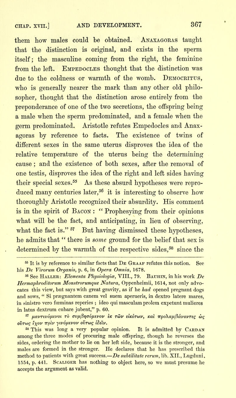 them how males could he ohtained. Anaxagoeas taught that the distinction is original, and exists in the sperm itself; the masculine coming from the right, the feminine from the left. Empedocles thought that the distinction was due to the coldness or warmth of the womh. Democritus, who is generally nearer the mark than any other old philo- sopher, thought that the distinction arose entirely from the preponderance of one of the two secretions, the offspring heing a male when the sperm predominated, and a female when the germ predominated. Aristotle refutes Empedocles and Anax- agoras hy reference to facts. The existence of twins of different sexes in the same uterus disproves the idea of the relative temperature of the uterus heing the determining cause ; and the existence of both sexes, after the removal of one testis, disproves the idea of the right and left sides having their special sexes.As these absurd hjrpotheses were repro- duced many centuries later,^^ it is interesting to observe how thoroughly Aristotle recognized their absurdity. His comment is in the spirit of Bacon : Prophesying from their opinions what will be the fact, and anticipating, in lieu of observing, what the fact is. But having dismissed these hypotheses, he admits that  there is some ground for the belief that sex is determined by the warmth of the respective sides,since the It is by reference to similar facts that De Graaf refutes this notion. See his De Virorum Organis, p. 6, in Opera Omnia, 1678. See Haller: Elementa PhysiologicE, VIII., 79. Bauhin, in his work De Hermaphroditorum Monstrorumque Natura, Oppenheimii, 1614, not only advo- cates this view, but says with great gravity, as if he had opened pregnant dogs and sows,  Si prgegnantem canem vel suem aperueris, in dextro latere mares, in sinistro vero foeminas reperies ; ideo qui masculam prolem expetunt mulieres in latus dextrum cubare jubent, p. 60. IxavTSvSfievoi to <TVix(3r}<x6fitvov Ik tS)V HKOTdDV, /cat TrpoXafxftavovTEQ OVThiQ eX^V TTplv yiVOfltVOV OVTOJQ idiXv. 58 This was long a very popular opinion. It is admitted by Cardan among the three modes of procuring male oiFspring, though he reverses the sides, ordering the mother to lie on her left side, because it is the stronger, and males are formed in the stronger. He declares that he has prescribed this method to patients with great success.—De suhtilitate rerum, lib. XII., Lugduni, 1.554, p. 441. ScALiGER has nothing to object here, so we must presume he accepts the argument as valid.