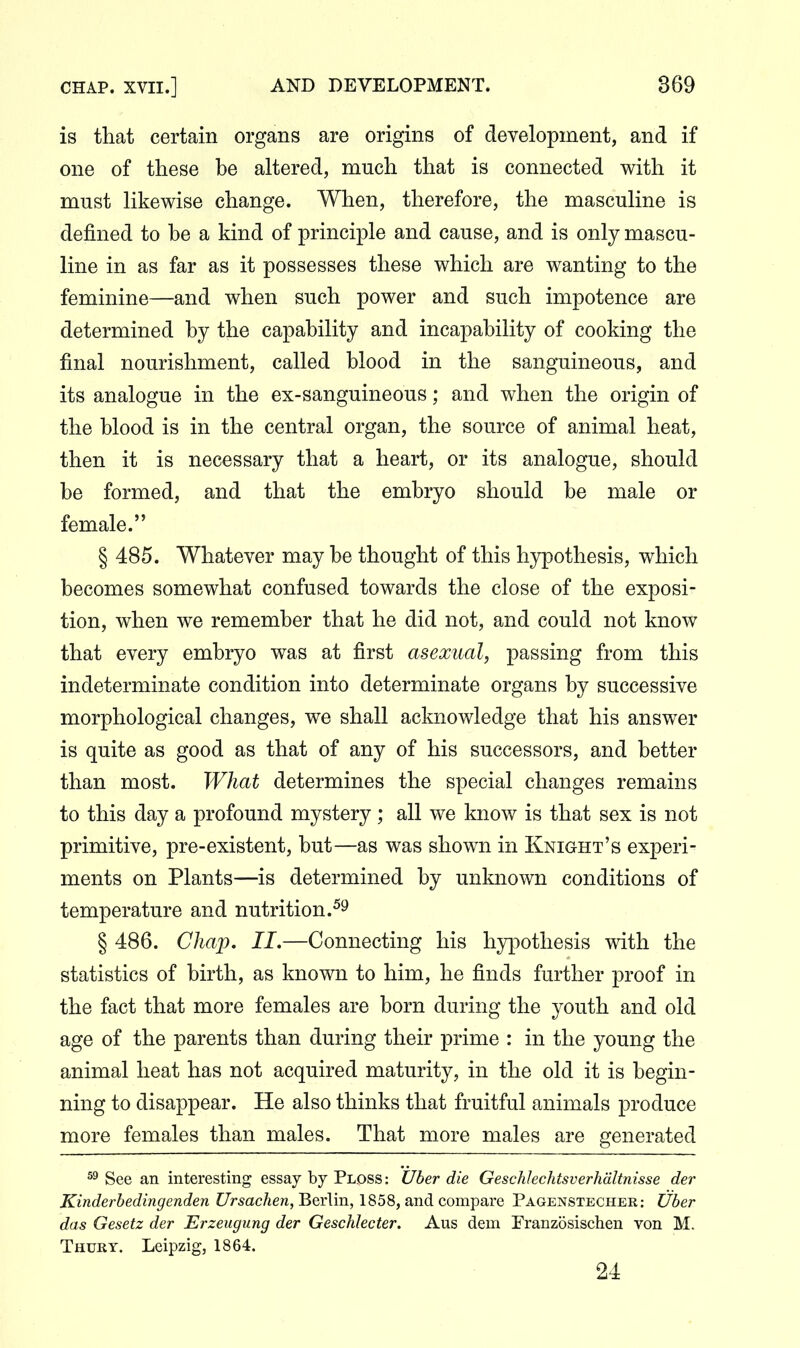 is that certain organs are origins of development, and if one of these be altered, much that is connected with it must likewise change. When, therefore, the masculine is defined to be a kind of principle and cause, and is only mascu- line in as far as it possesses these which are wanting to the feminine—and when such power and such impotence are determined by the capability and incapability of cooking the final nourishment, called blood in the sanguineous, and its analogue in the ex-sanguineous; and when the origin of the blood is in the central organ, the source of animal heat, then it is necessary that a heart, or its analogue, should be formed, and that the embryo should be male or female. § 485. Whatever may be thought of this hypothesis, which becomes somewhat confused towards the close of the exposi- tion, when we remember that he did not, and could not know that every embryo was at first asexual, passing from this indeterminate condition into determinate organs by successive morphological changes, we shall acknowledge that his answer is quite as good as that of any of his successors, and better than most. What determines the special changes remains to this day a profound mystery ; all we know is that sex is not primitive, pre-existent, but—as was shown in Knight's experi- ments on Plants—is determined by unknown conditions of temperature and nutrition.^^ § 486. Chap. II.—Connecting his hypothesis with the statistics of birth, as known to him, he finds further proof in the fact that more females are born during the youth and old age of the parents than during their prime : in the young the animal heat has not acquired maturity, in the old it is begin- ning to disappear. He also thinks that fruitful animals produce more females than males. That more males are generated See an interesting essay by Ploss: Uber die Geschhchtsverhdltnisse der Kinderhedingenden Ursachen, Berlin, 1858, and compare Pagenstecher: Uber das Gesetz der Erzeugung der Geschlecter. Aus dem Franzosischen von M. Thury. Leipzig, 1864. 24