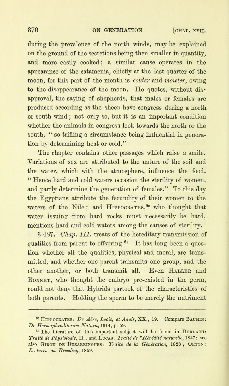 during the prevalence of the north winds, may be explained on the ground of the secretions being then smaller in quantity, and more easily cooked; a similar cause operates in the appearance of the catamenia, chiefly at the last quarter of the moon, for this part of the month is colder and moister, owing to the disappearance of the moon. He quotes, without dis- approval, the saying of shepherds, that males or females are produced according as the sheep have congress during a north or south wind; not only so, but it is an important condition whether the animals in congress look towards the north or the south,  so trifling a circumstance being influential in genera- tion by determining heat or cold. The chapter contains other passages which raise a smile. Variations of sex are attributed to the nature of the soil and the water, which with the atmosphere, influence the food. Hence hard and cold waters occasion the sterility of women, and partly determine the generation of females. To this day the Egyptians attribute the fecundity of their women to the waters of the Nile; and Hippocrates,^^ who thought that water issuing from hard rocks must necessarily be hard, mentions hard and cold waters among the causes of sterility. § 487. Chap. III. treats of the hereditary transmission of qualities from parent to offspring.^^ It has long been a ques- tion whether all the qualities, physical and moral, are trans- mitted, and whether one parent transmits one group, and the other another, or both transmit all. Even Haller and Bonnet, who thought the embryo pre-existed in the germ, could not deny that Hybrids partook of the characteristics of both parents. Holding the sperm to be merely the nutriment ^Hippocrates: De Aere, Locis, et Aquis,X.X., 19. Compare Bauhin: De Hermaphroditorum Natura, 1614, p. 59. ^1 The literature of this important subject will be found in Burdach: Traite de Physiologie, II.; and Lucas: Traite de VHeredite natureUe, 1847; see also GiROTJ DE BuzAREiNGUES: Traite de la Generation, 1828 ; Orton : Lectures on Breeding, 1859.