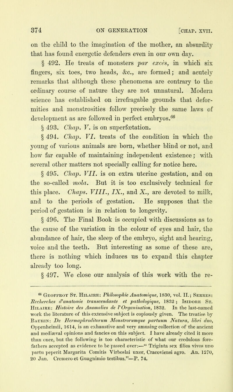 on the child to the imagination of the mother, an ahsurdity that has found energetic defenders even in our own day. § 492. He treats of monsters par exces, in which six fingers, six toes, two heads, &c., are formed; and acutely remarks that although these phenomena are contrary to the ordinary course of nature they are not unnatural. Modern science has estahlished on irrefragable grounds that defor- mities and monstrosities follow precisely the same laws of development as are followed in perfect embryos. § 493. Chajy. V, is on superfoetation. § 494. Chap. VI. treats of the condition in which the young of various animals are born, whether blind or not, and how far capable of maintaining independent existence; with several other matters not specially calling for notice here. § 495. Chap. VII. is on extra uterine gestation, and on the so-called mola. But it is too exclusively technical for this place. Chaps. VIII., IX., and X., are devoted to milk, and to the periods of gestation. He supposes that the period of gestation is in relation to longevity. § 496. The Final Book is occupied with discussions as to the cause of the variation in the colour of eyes and hair, the abundance of hair, the sleep of the embryo, sight and hearing, voice and the teeth. But interesting as some of these are, there is nothing which induces us to expand this chapter already too long. § 497. We close our analysis of this work with the re- ^ Geoffrot St. Hilaire: Philosophie Anatomique, 1830, vol. II.; Serres: JRecherches (ranatomie transcendante et pathologique, 1832 ; Isidore St. Hilaire : Histoire des Anomalies de V Organisation, 1832, In the last-named work the literature of this extensive subject is copiously given. The treatise by Bauhin: De Hermaphroditorum Monstrorvmque partuum Natura, libri duo, Oppenheimii, 1614, is an exhaustive and very amusing collection of the ancient and mediaeval opinions and fancies on this subject. I have already cited it more than once, but the following is too characteristic of what our credulous fore- fathers accepted as evidence to be passed over:— Trigiuta sex filios vivos uno partu peperit Margarita Comitis Virboslai uxor, Cracoviensi agro. An. 1270, 20 Jan. Cromero et Guagnimio testibus.—P. 74.