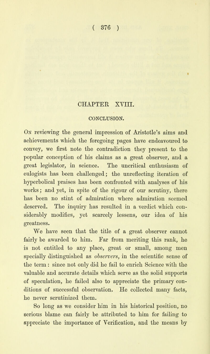 CHAPTEK XVIII. 1 CONCLUSION. On reviewing the general impression of Aristotle's aims and achievements which the foregoing pages have endeavoured to convey, we first note the contradiction they present to the popular conception of his claims as a great observer, and a great legislator, in science. The uncritical enthusiasm of eulogists has been challenged; the unreflecting iteration of hyperbolical praises has been confronted with analyses of his works; and yet, in spite of the rigour of our scrutiny, there has been no stint of admiration where admiration seemed deserved. The inquiry has resulted in a verdict which con- siderably modifies, yet scarcely lessens, our idea of his greatness. We have seen that the title of a great observer cannot fairly be awarded to him. Far from meriting this rank, he is not entitled to any place, great or small, among men specially distinguished as observers, in the scientific sense of the term : since not only did he fail to enrich Science with the valuable and accurate details which serve as the solid supports of speculation, he failed also to appreciate the primary con- ditions of successful observation. He collected many facts, he never scrutinized them. So long as we consider him in his historical position, no serious blame can fairly be attributed to him for failing to appreciate the importance of Verification, and the means by