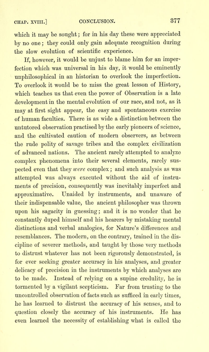 which it may be sought; for in his day these were appreciated by no one; they could only gain adequate recognition during the slow evolution of scientific experience. If, however, it would be unjust to blame him for an imper- fection which was universal in his day, it would be eminently unphilosophical in an historian to overlook the imperfection. To overlook it would be to miss the great lesson of History, which teaches us that even the power of Observation is a late development in the mental evolution of our race, and not, as it may at first sight appear, the easy and spontaneous exercise of human faculties. There is as wide a distinction between the untutored observation practised by the early pioneers of science, and the cultivated caution of modern observers, as between the rude polity of savage tribes and the complex civilization of advanced nations. The ancient rarely attempted to analyze complex phenomena into their several elements, rarely sus- pected even that they were complex; and such analysis as was attempted was always executed without the aid of instru- ments of precision, consequently was inevitably imperfect and approximative. Unaided by instruments, and unaware of their indispensable value, the ancient philosopher was thrown upon his sagacity in guessing; and it is no wonder that he constantly duped himself and his hearers by mistaking mental distinctions and verbal analogies, for Nature's differences and resemblances. The modern, on the contrary, trained in the dis- cipline of severer methods, and taught by those very methods to distrust whatever has not been rigorously demonstrated, is for ever seeking greater accuracy in his analyses, and greater delicacy of precision in the instruments by which analyses are to be made. Instead of relying on a supine credulity, he is tormented by a vigilant scepticism. Far from trusting to the uncontrolled observation of facts such as sufficed in early times, he has learned to distrust the accuracy of his senses, and to question closely the accuracy of his instruments. He has even learned the necessity of establishing what is called the