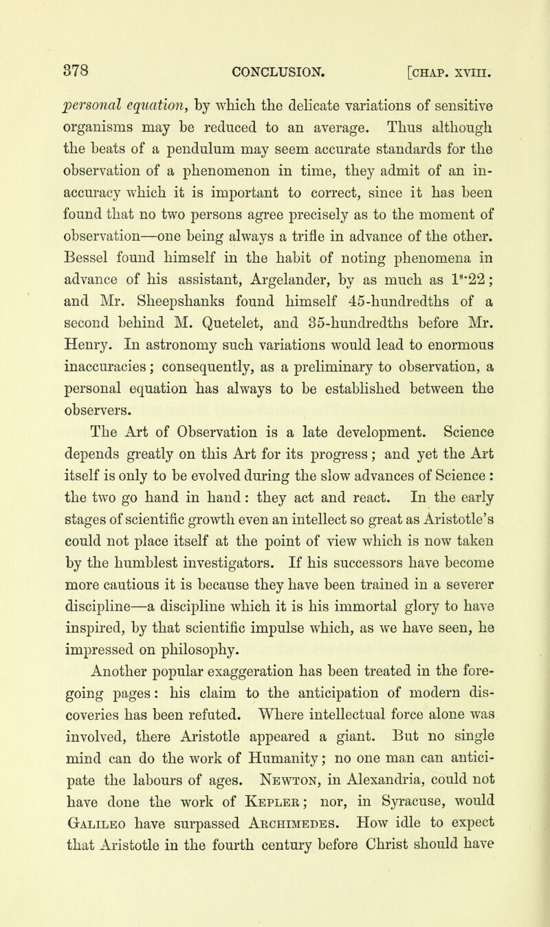 personal equation^ by which the deKcate variations of sensitive organisms may be reduced to an average. Thus although the beats of a pendulum may seem accurate standards for the observation of a phenomenon in time, they admit of an in- accuracy which it is important to correct, since it has been found that no two persons agree precisely as to the moment of observation—one being always a trifle in advance of the other. Bessel found himself in the habit of noting phenomena in advance of his assistant, Argelander, by as much as 1^'22; and Mr. Sheepshanks found himself 45-hundredths of a second behind M. Quetelet, and 35-hundredths before Mr. Henry. In astronomy such variations would lead to enormous inaccuracies; consequently, as a preliminary to observation, a personal equation has always to be established between the observers. The Art of Observation is a late development. Science depends greatly on this Art for its progress; and yet the Art itself is only to be evolved during the slow advances of Science : the two go hand in hand: they act and react. In the early stages of scientific growth even an intellect so great as Aristotle's could not place itself at the point of view which is now taken by the humblest investigators. If his successors have become more cautious it is because they have been trained in a severer discipline—a discipline which it is his immortal glory to have inspired, by that scientific impulse which, as we have seen, he impressed on philosophy. Another popular exaggeration has been treated in the fore- going pages: his claim to the anticipation of modern dis- coveries has been refuted. Where intellectual force alone was involved, there Aristotle appeared a giant. But no single mind can do the work of Humanity; no one man can antici- pate the labours of ages. Newton, in Alexandria, could not have done the work of Kepler; nor, in Syracuse, would Galileo have surpassed Archimedes. How idle to expect that Aristotle in the fourth century before Christ should have