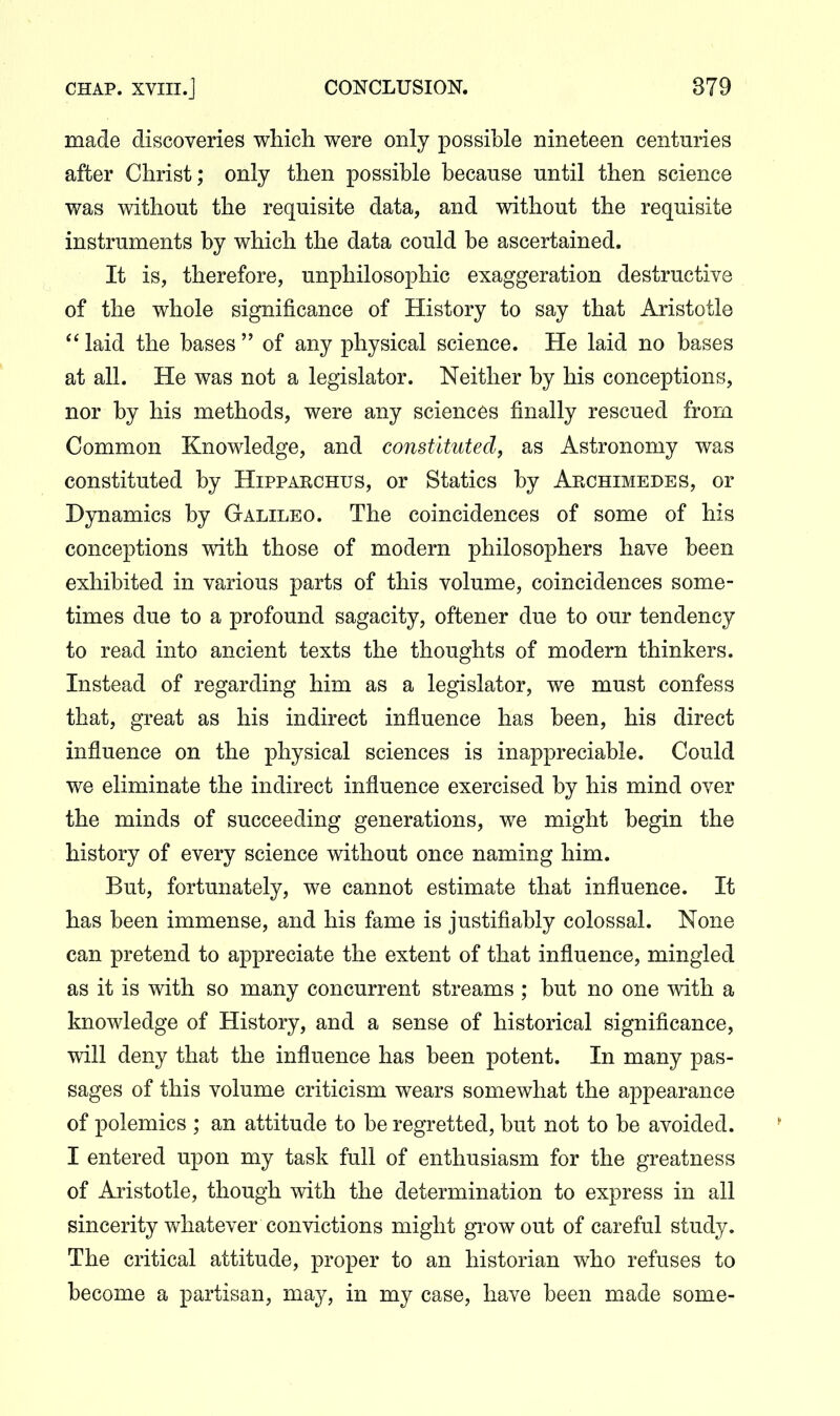 made discoveries which were only possible nineteen centuries after Christ; only then possible because until then science was without the requisite data, and without the requisite instruments by which the data could be ascertained. It is, therefore, unphilosophic exaggeration destructive of the whole significance of History to say that Aristotle laid the bases of any physical science. He laid no bases at all. He was not a legislator. Neither by his conceptions, nor by his methods, were any sciences finally rescued from Common Knowledge, and constituted, as Astronomy was constituted by Hipparchus, or Statics by Aechimedes, or Dynamics by Galileo. The coincidences of some of his conceptions with those of modern philosophers have been exhibited in various parts of this volume, coincidences some- times due to a profound sagacity, oftener due to our tendency to read into ancient texts the thoughts of modern thinkers. Instead of regarding him as a legislator, we must confess that, great as his indirect influence has been, his direct influence on the physical sciences is inappreciable. Could we eliminate the indirect influence exercised by his mind over the minds of succeeding generations, we might begin the history of every science without once naming him. But, fortunately, we cannot estimate that influence. It has been immense, and his fame is justifiably colossal. None can pretend to appreciate the extent of that influence, mingled as it is with so many concurrent streams ; but no one with a knowledge of History, and a sense of historical significance, will deny that the influence has been potent. In many pas- sages of this volume criticism wears somewhat the appearance of polemics ; an attitude to be regretted, but not to be avoided. I entered upon my task full of enthusiasm for the greatness of Aristotle, though with the determination to express in all sincerity whatever convictions might gi-owout of careful study. The critical attitude, proper to an historian who refuses to become a partisan, may, in my case, have been made some-